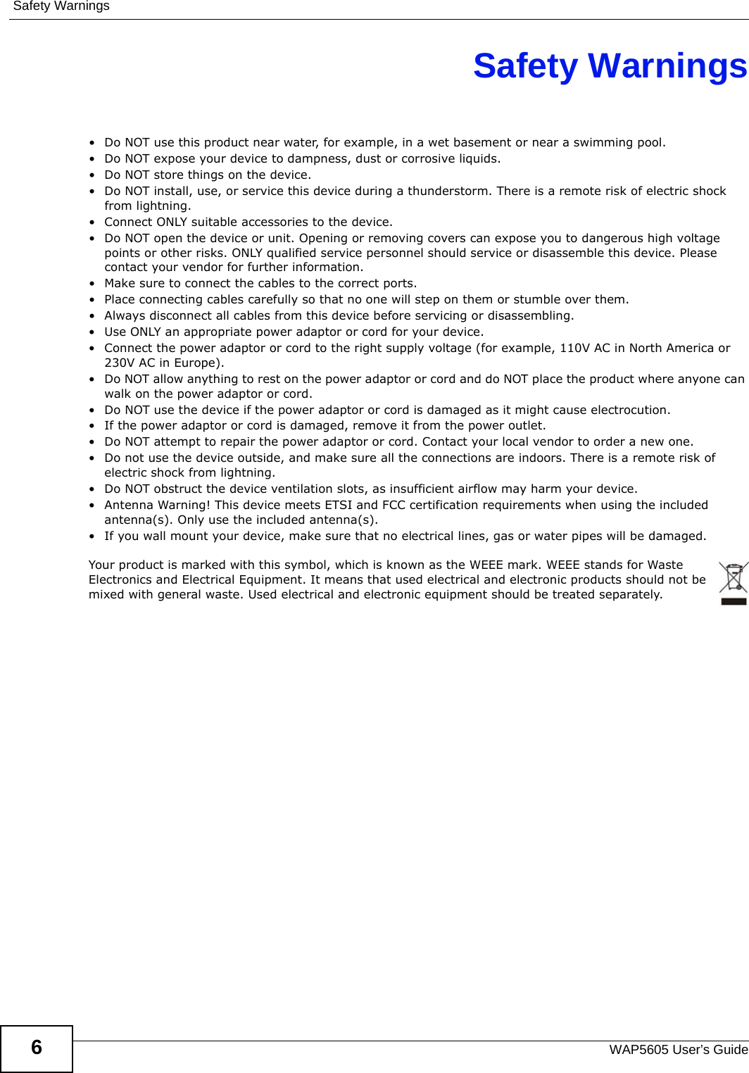 Safety WarningsWAP5605 User’s Guide6Safety Warnings• Do NOT use this product near water, for example, in a wet basement or near a swimming pool.• Do NOT expose your device to dampness, dust or corrosive liquids.• Do NOT store things on the device.• Do NOT install, use, or service this device during a thunderstorm. There is a remote risk of electric shock from lightning.• Connect ONLY suitable accessories to the device.• Do NOT open the device or unit. Opening or removing covers can expose you to dangerous high voltage points or other risks. ONLY qualified service personnel should service or disassemble this device. Please contact your vendor for further information.• Make sure to connect the cables to the correct ports.• Place connecting cables carefully so that no one will step on them or stumble over them.• Always disconnect all cables from this device before servicing or disassembling.• Use ONLY an appropriate power adaptor or cord for your device.• Connect the power adaptor or cord to the right supply voltage (for example, 110V AC in North America or 230V AC in Europe).• Do NOT allow anything to rest on the power adaptor or cord and do NOT place the product where anyone can walk on the power adaptor or cord.• Do NOT use the device if the power adaptor or cord is damaged as it might cause electrocution.• If the power adaptor or cord is damaged, remove it from the power outlet.• Do NOT attempt to repair the power adaptor or cord. Contact your local vendor to order a new one.• Do not use the device outside, and make sure all the connections are indoors. There is a remote risk of electric shock from lightning. • Do NOT obstruct the device ventilation slots, as insufficient airflow may harm your device. • Antenna Warning! This device meets ETSI and FCC certification requirements when using the included antenna(s). Only use the included antenna(s). • If you wall mount your device, make sure that no electrical lines, gas or water pipes will be damaged.Your product is marked with this symbol, which is known as the WEEE mark. WEEE stands for Waste Electronics and Electrical Equipment. It means that used electrical and electronic products should not be mixed with general waste. Used electrical and electronic equipment should be treated separately. 