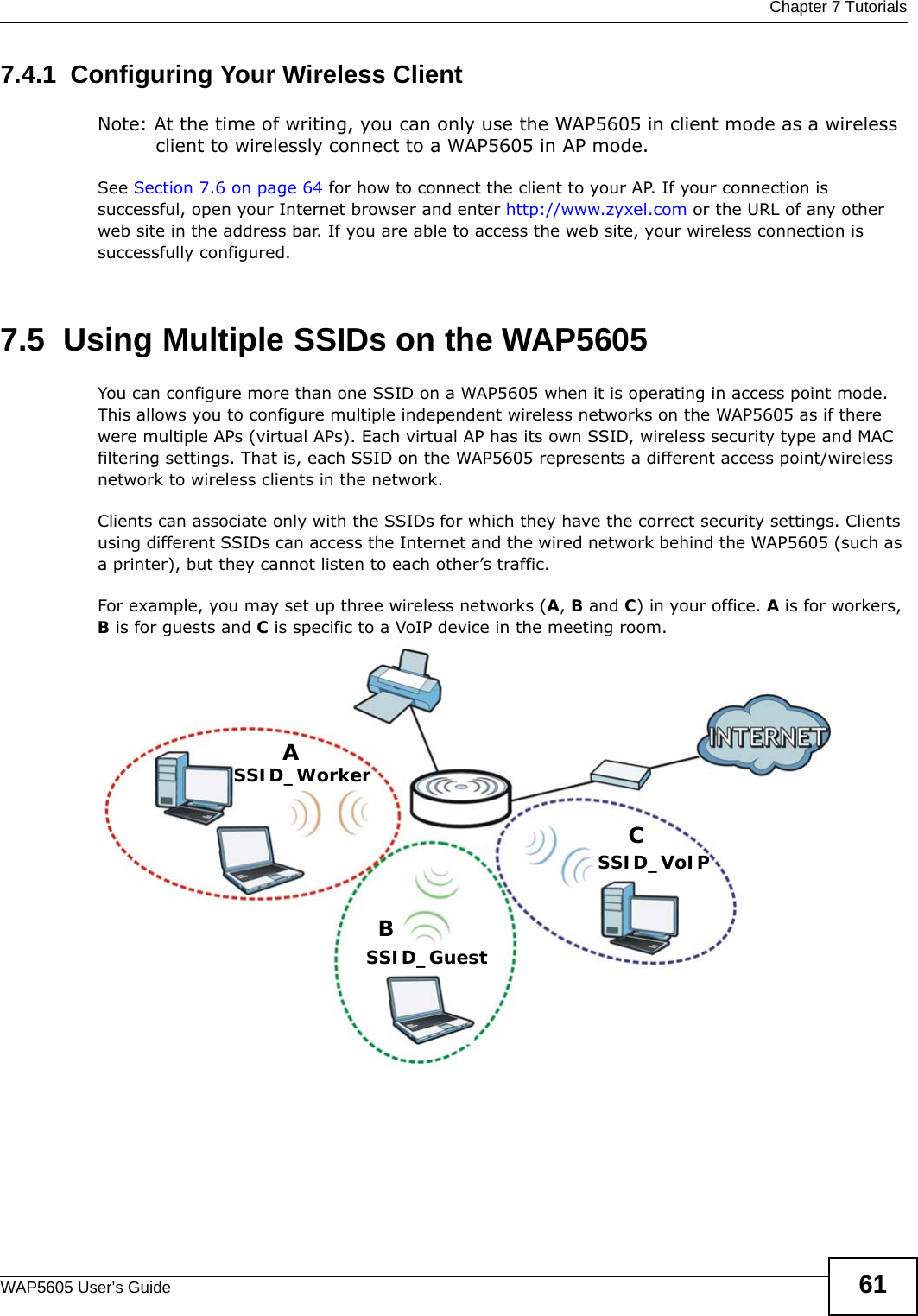  Chapter 7 TutorialsWAP5605 User’s Guide 617.4.1  Configuring Your Wireless ClientNote: At the time of writing, you can only use the WAP5605 in client mode as a wireless client to wirelessly connect to a WAP5605 in AP mode.See Section 7.6 on page 64 for how to connect the client to your AP. If your connection is successful, open your Internet browser and enter http://www.zyxel.com or the URL of any other web site in the address bar. If you are able to access the web site, your wireless connection is successfully configured.7.5  Using Multiple SSIDs on the WAP5605You can configure more than one SSID on a WAP5605 when it is operating in access point mode. This allows you to configure multiple independent wireless networks on the WAP5605 as if there were multiple APs (virtual APs). Each virtual AP has its own SSID, wireless security type and MAC filtering settings. That is, each SSID on the WAP5605 represents a different access point/wireless network to wireless clients in the network. Clients can associate only with the SSIDs for which they have the correct security settings. Clients using different SSIDs can access the Internet and the wired network behind the WAP5605 (such as a printer), but they cannot listen to each other’s traffic.For example, you may set up three wireless networks (A, B and C) in your office. A is for workers, B is for guests and C is specific to a VoIP device in the meeting room.  ABCSSID_GuestSSID_WorkerSSID_VoIP