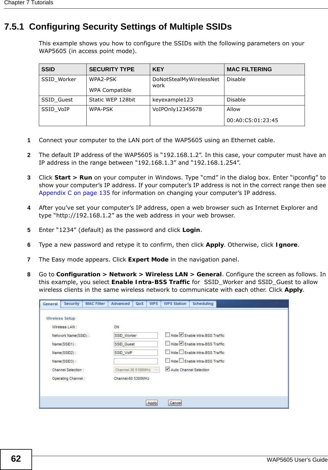 Chapter 7 TutorialsWAP5605 User’s Guide627.5.1  Configuring Security Settings of Multiple SSIDsThis example shows you how to configure the SSIDs with the following parameters on your WAP5605 (in access point mode).1Connect your computer to the LAN port of the WAP5605 using an Ethernet cable. 2The default IP address of the WAP5605 is “192.168.1.2”. In this case, your computer must have an IP address in the range between “192.168.1.3” and “192.168.1.254”.3Click Start &gt; Run on your computer in Windows. Type “cmd” in the dialog box. Enter “ipconfig” to show your computer’s IP address. If your computer’s IP address is not in the correct range then see Appendix C on page 135 for information on changing your computer’s IP address.4After you’ve set your computer’s IP address, open a web browser such as Internet Explorer and type “http://192.168.1.2” as the web address in your web browser.5Enter “1234” (default) as the password and click Login.6Type a new password and retype it to confirm, then click Apply. Otherwise, click Ignore.7The Easy mode appears. Click Expert Mode in the navigation panel.8Go to Configuration &gt; Network &gt; Wireless LAN &gt; General. Configure the screen as follows. In this example, you select Enable Intra-BSS Traffic for  SSID_Worker and SSID_Guest to allow wireless clients in the same wireless network to communicate with each other. Click Apply.SSID SECURITY TYPE KEY MAC FILTERINGSSID_Worker WPA2-PSKWPA Compatible DoNotStealMyWirelessNetworkDisableSSID_Guest Static WEP 128bit keyexample123 DisableSSID_VoIP WPA-PSK VoIPOnly12345678 Allow00:A0:C5:01:23:45