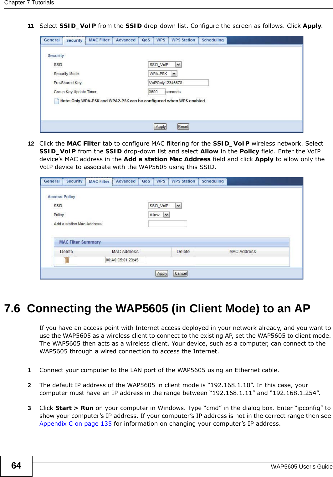 Chapter 7 TutorialsWAP5605 User’s Guide6411 Select SSID_VoIP from the SSID drop-down list. Configure the screen as follows. Click Apply.12 Click the MAC Filter tab to configure MAC filtering for the SSID_VoIP wireless network. Select SSID_VoIP from the SSID drop-down list and select Allow in the Policy field. Enter the VoIP device’s MAC address in the Add a station Mac Address field and click Apply to allow only the VoIP device to associate with the WAP5605 using this SSID.7.6  Connecting the WAP5605 (in Client Mode) to an APIf you have an access point with Internet access deployed in your network already, and you want to use the WAP5605 as a wireless client to connect to the existing AP, set the WAP5605 to client mode. The WAP5605 then acts as a wireless client. Your device, such as a computer, can connect to the WAP5605 through a wired connection to access the Internet.1Connect your computer to the LAN port of the WAP5605 using an Ethernet cable. 2The default IP address of the WAP5605 in client mode is “192.168.1.10”. In this case, your computer must have an IP address in the range between “192.168.1.11” and “192.168.1.254”.3Click Start &gt; Run on your computer in Windows. Type “cmd” in the dialog box. Enter “ipconfig” to show your computer’s IP address. If your computer’s IP address is not in the correct range then see Appendix C on page 135 for information on changing your computer’s IP address.