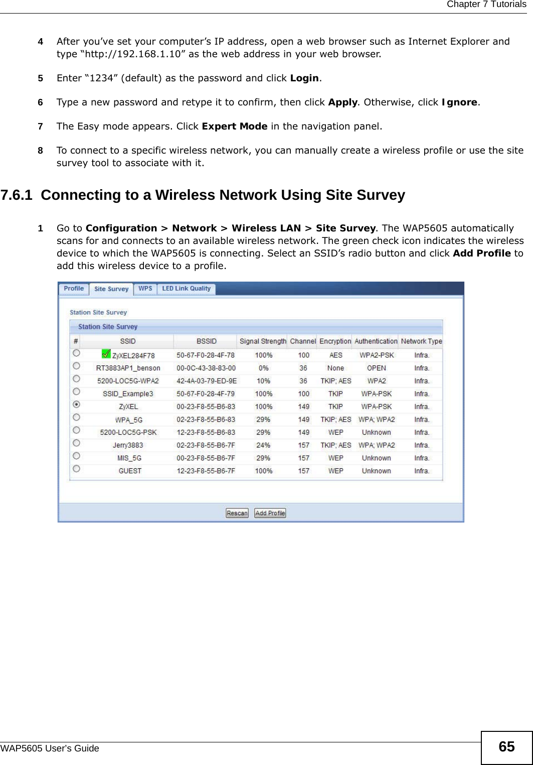  Chapter 7 TutorialsWAP5605 User’s Guide 654After you’ve set your computer’s IP address, open a web browser such as Internet Explorer and type “http://192.168.1.10” as the web address in your web browser.5Enter “1234” (default) as the password and click Login.6Type a new password and retype it to confirm, then click Apply. Otherwise, click Ignore.7The Easy mode appears. Click Expert Mode in the navigation panel.8To connect to a specific wireless network, you can manually create a wireless profile or use the site survey tool to associate with it.7.6.1  Connecting to a Wireless Network Using Site Survey1Go to Configuration &gt; Network &gt; Wireless LAN &gt; Site Survey. The WAP5605 automatically scans for and connects to an available wireless network. The green check icon indicates the wireless device to which the WAP5605 is connecting. Select an SSID’s radio button and click Add Profile to add this wireless device to a profile.