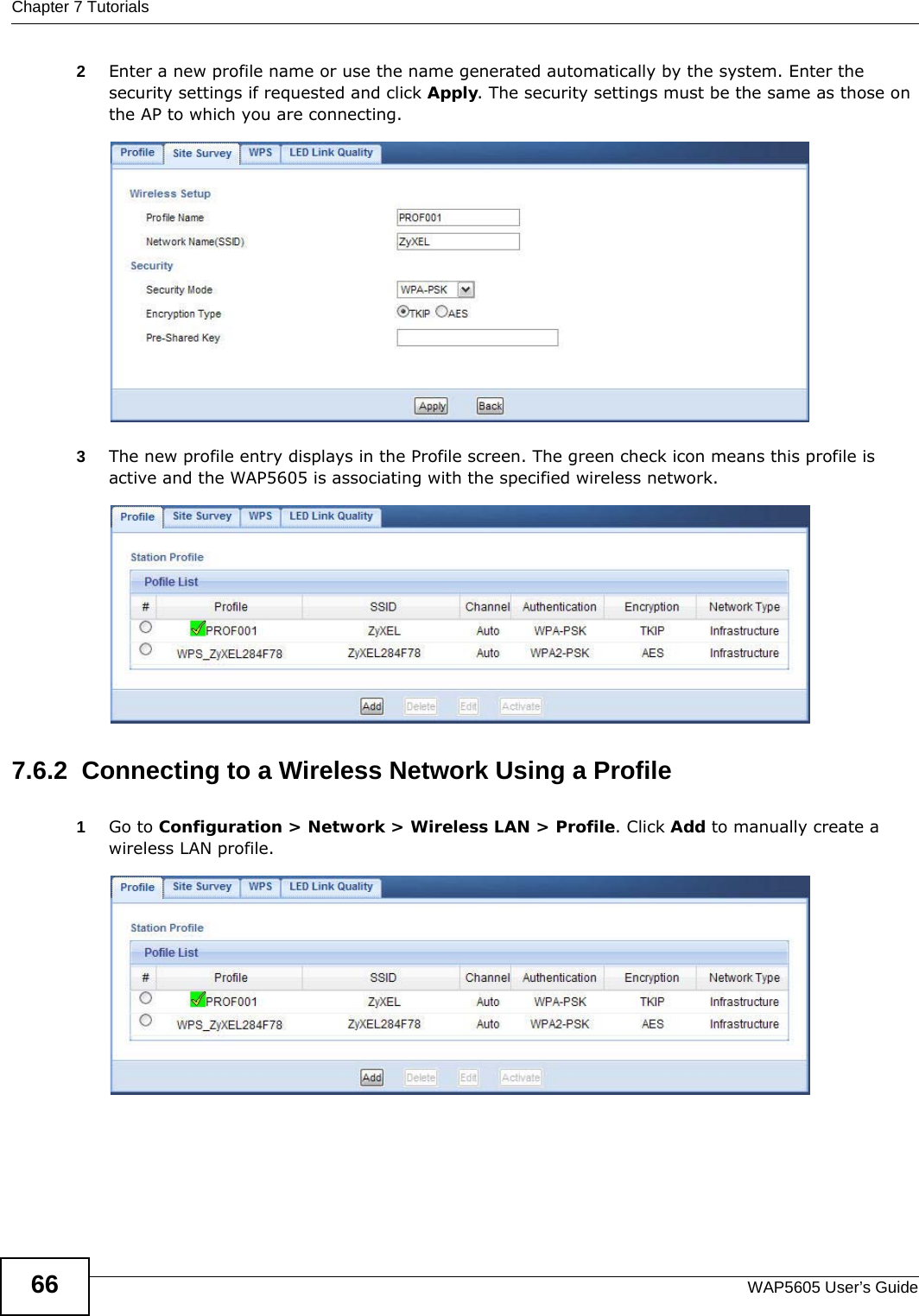 Chapter 7 TutorialsWAP5605 User’s Guide662Enter a new profile name or use the name generated automatically by the system. Enter the security settings if requested and click Apply. The security settings must be the same as those on the AP to which you are connecting.3The new profile entry displays in the Profile screen. The green check icon means this profile is active and the WAP5605 is associating with the specified wireless network.7.6.2  Connecting to a Wireless Network Using a Profile1Go to Configuration &gt; Network &gt; Wireless LAN &gt; Profile. Click Add to manually create a wireless LAN profile.