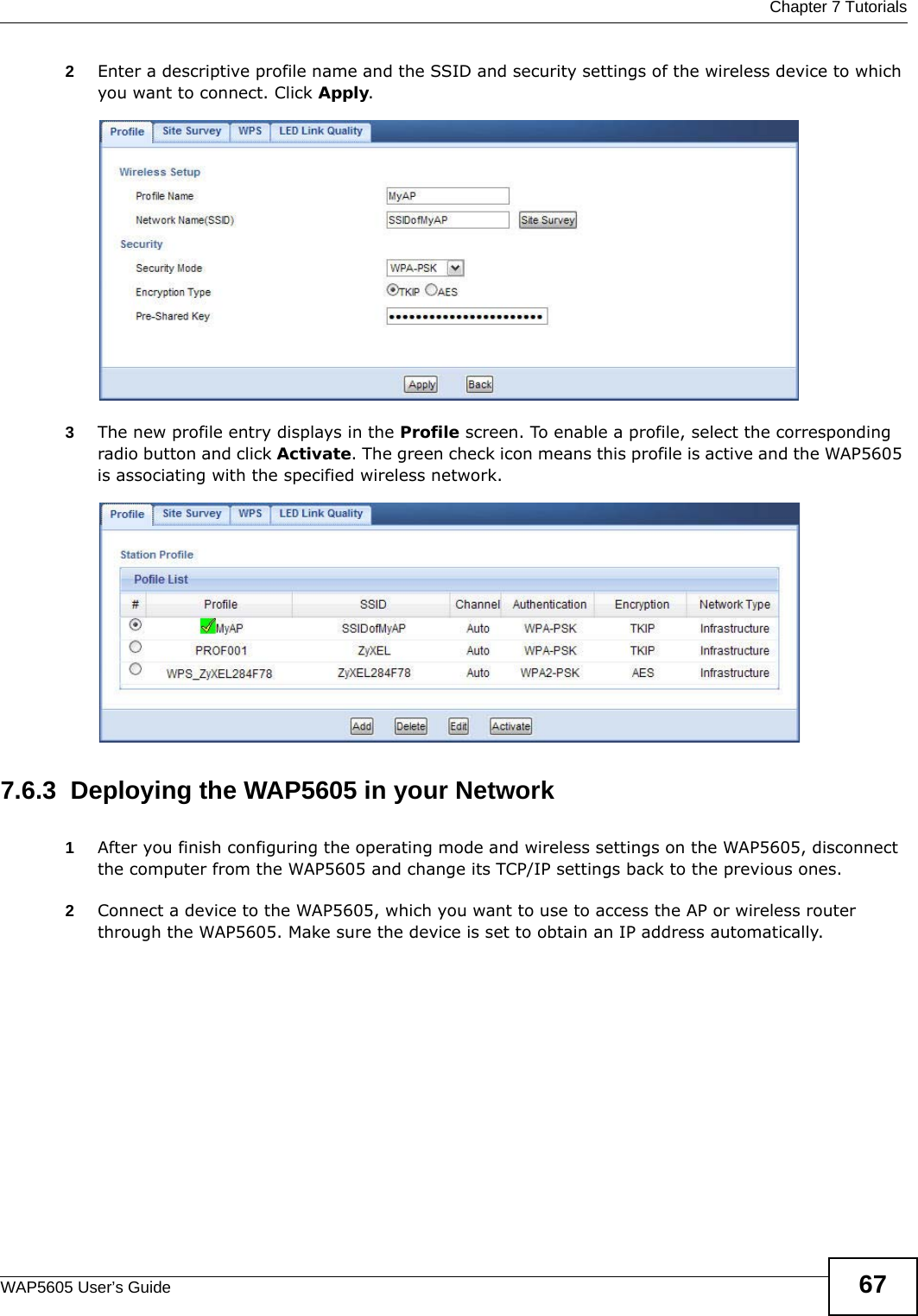  Chapter 7 TutorialsWAP5605 User’s Guide 672Enter a descriptive profile name and the SSID and security settings of the wireless device to which you want to connect. Click Apply.3The new profile entry displays in the Profile screen. To enable a profile, select the corresponding radio button and click Activate. The green check icon means this profile is active and the WAP5605 is associating with the specified wireless network. 7.6.3  Deploying the WAP5605 in your Network1After you finish configuring the operating mode and wireless settings on the WAP5605, disconnect the computer from the WAP5605 and change its TCP/IP settings back to the previous ones. 2Connect a device to the WAP5605, which you want to use to access the AP or wireless router through the WAP5605. Make sure the device is set to obtain an IP address automatically.