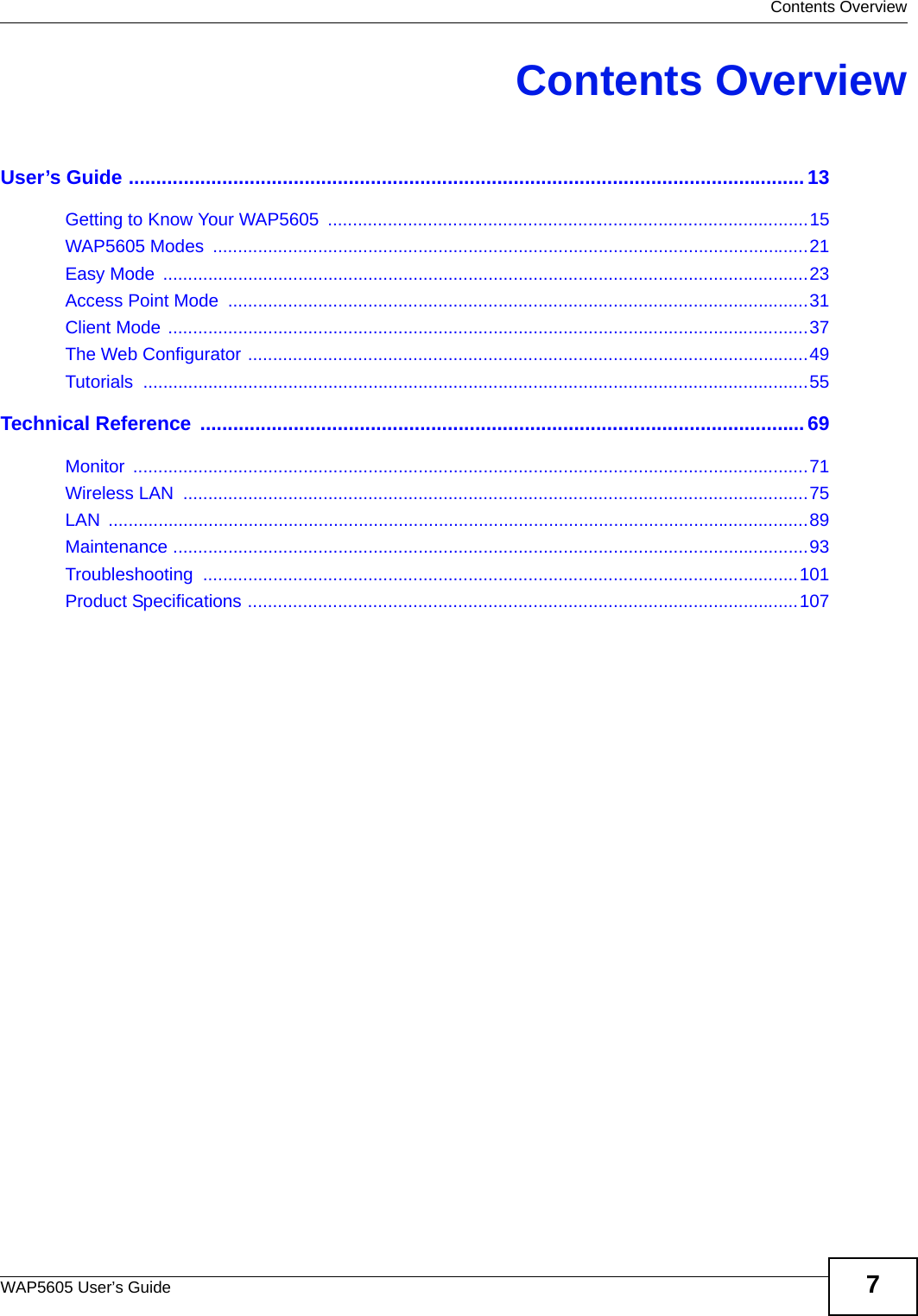  Contents OverviewWAP5605 User’s Guide 7Contents OverviewUser’s Guide ...........................................................................................................................13Getting to Know Your WAP5605  ................................................................................................15WAP5605 Modes  .......................................................................................................................21Easy Mode  .................................................................................................................................23Access Point Mode  ....................................................................................................................31Client Mode ................................................................................................................................37The Web Configurator ................................................................................................................49Tutorials .....................................................................................................................................55Technical Reference  ..............................................................................................................69Monitor .......................................................................................................................................71Wireless LAN  .............................................................................................................................75LAN ............................................................................................................................................89Maintenance ...............................................................................................................................93Troubleshooting .......................................................................................................................101Product Specifications ..............................................................................................................107