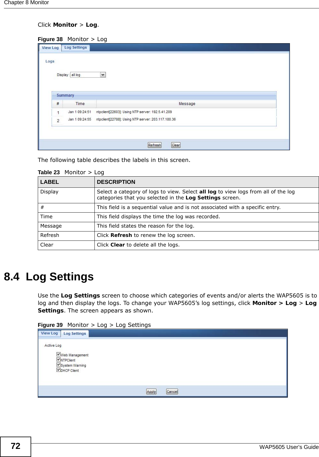 Chapter 8 MonitorWAP5605 User’s Guide72Click Monitor &gt; Log.Figure 38   Monitor &gt; Log The following table describes the labels in this screen. 8.4  Log Settings Use the Log Settings screen to choose which categories of events and/or alerts the WAP5605 is to log and then display the logs. To change your WAP5605’s log settings, click Monitor &gt; Log &gt; Log Settings. The screen appears as shown.Figure 39   Monitor &gt; Log &gt; Log SettingsTable 23   Monitor &gt; LogLABEL DESCRIPTIONDisplay  Select a category of logs to view. Select all log to view logs from all of the log categories that you selected in the Log Settings screen.#This field is a sequential value and is not associated with a specific entry.Time  This field displays the time the log was recorded. Message This field states the reason for the log.Refresh Click Refresh to renew the log screen. Clear Click Clear to delete all the logs. 
