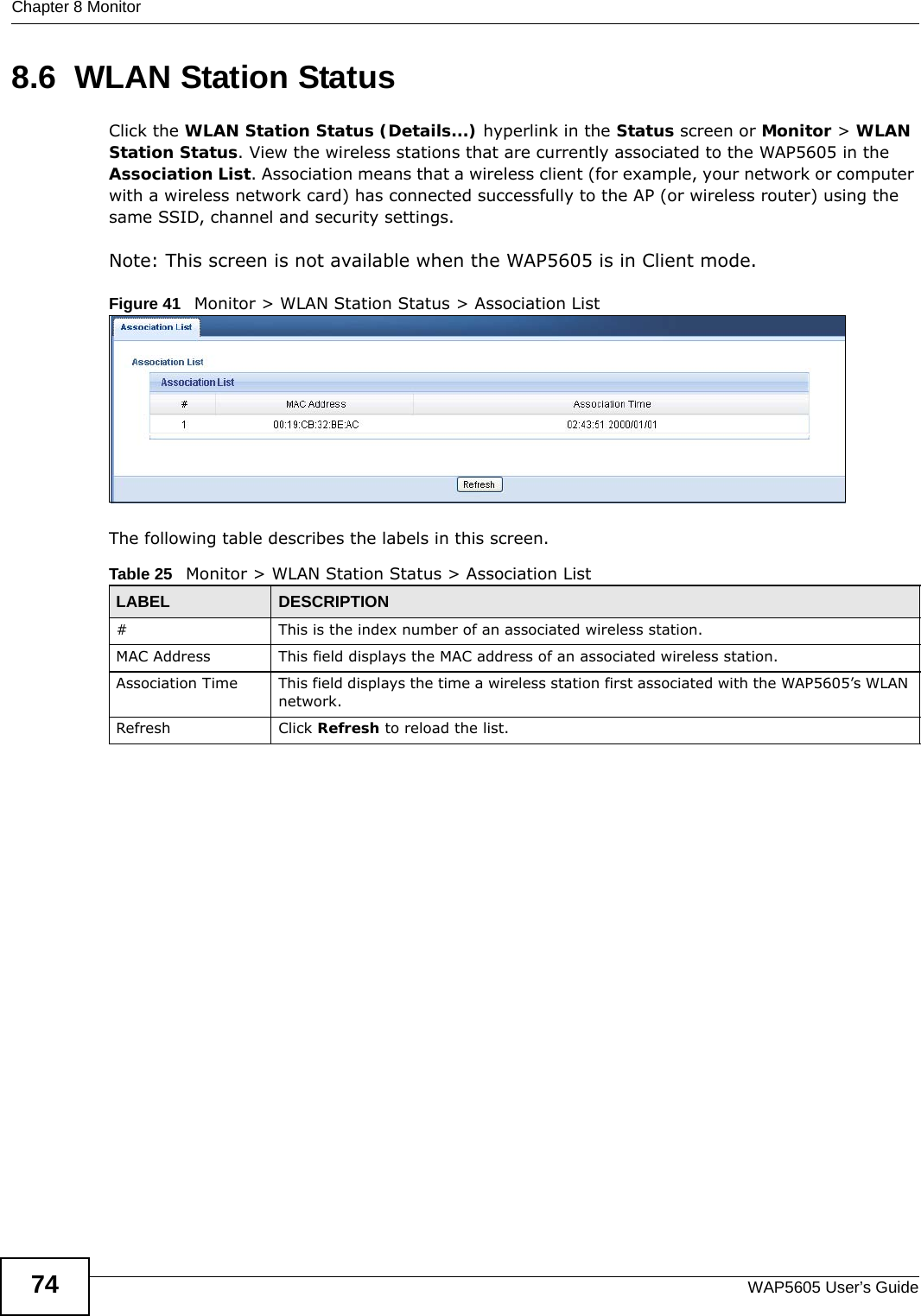 Chapter 8 MonitorWAP5605 User’s Guide748.6  WLAN Station Status    Click the WLAN Station Status (Details...) hyperlink in the Status screen or Monitor &gt; WLAN Station Status. View the wireless stations that are currently associated to the WAP5605 in the Association List. Association means that a wireless client (for example, your network or computer with a wireless network card) has connected successfully to the AP (or wireless router) using the same SSID, channel and security settings.Note: This screen is not available when the WAP5605 is in Client mode.Figure 41   Monitor &gt; WLAN Station Status &gt; Association List The following table describes the labels in this screen. Table 25   Monitor &gt; WLAN Station Status &gt; Association ListLABEL DESCRIPTION#  This is the index number of an associated wireless station. MAC Address  This field displays the MAC address of an associated wireless station.Association Time This field displays the time a wireless station first associated with the WAP5605’s WLAN network.Refresh Click Refresh to reload the list. 