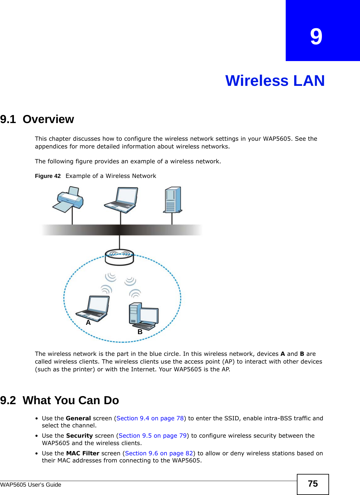 WAP5605 User’s Guide 75CHAPTER   9Wireless LAN9.1  OverviewThis chapter discusses how to configure the wireless network settings in your WAP5605. See the appendices for more detailed information about wireless networks.The following figure provides an example of a wireless network.Figure 42   Example of a Wireless NetworkThe wireless network is the part in the blue circle. In this wireless network, devices A and B are called wireless clients. The wireless clients use the access point (AP) to interact with other devices (such as the printer) or with the Internet. Your WAP5605 is the AP.9.2  What You Can Do•Use the General screen (Section 9.4 on page 78) to enter the SSID, enable intra-BSS traffic and select the channel.•Use the Security screen (Section 9.5 on page 79) to configure wireless security between the WAP5605 and the wireless clients.•Use the MAC Filter screen (Section 9.6 on page 82) to allow or deny wireless stations based on their MAC addresses from connecting to the WAP5605.AB