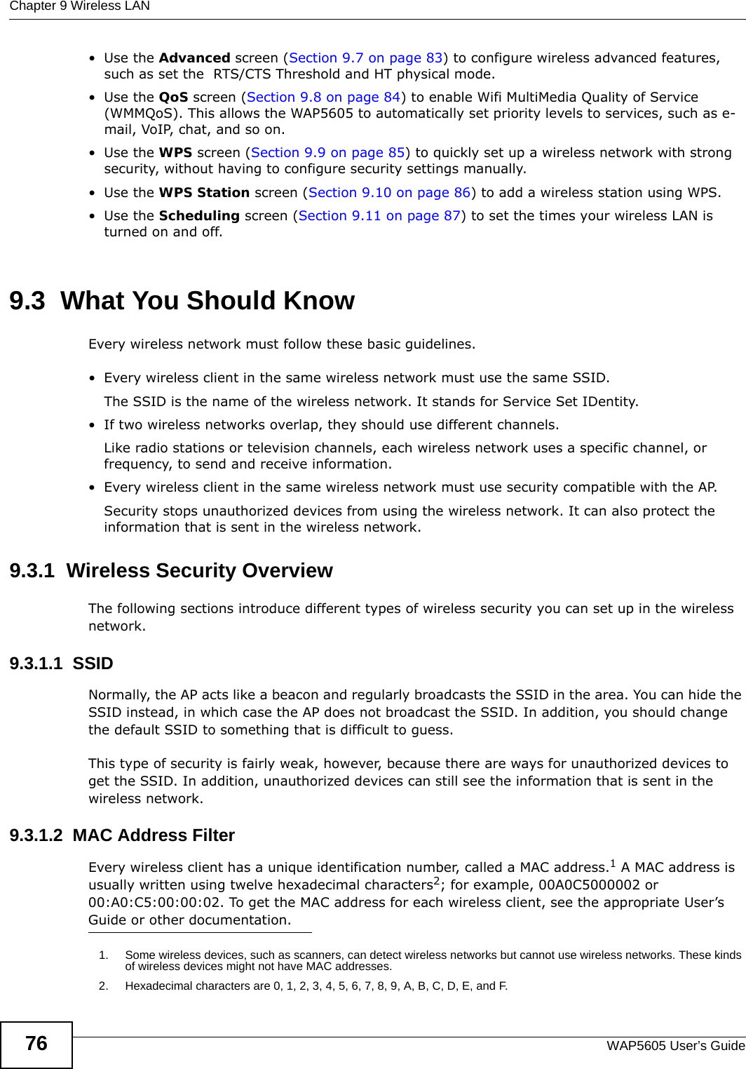 Chapter 9 Wireless LANWAP5605 User’s Guide76•Use the Advanced screen (Section 9.7 on page 83) to configure wireless advanced features, such as set the  RTS/CTS Threshold and HT physical mode.•Use the QoS screen (Section 9.8 on page 84) to enable Wifi MultiMedia Quality of Service (WMMQoS). This allows the WAP5605 to automatically set priority levels to services, such as e-mail, VoIP, chat, and so on.•Use the WPS screen (Section 9.9 on page 85) to quickly set up a wireless network with strong security, without having to configure security settings manually.•Use the WPS Station screen (Section 9.10 on page 86) to add a wireless station using WPS. •Use the Scheduling screen (Section 9.11 on page 87) to set the times your wireless LAN is turned on and off.9.3  What You Should KnowEvery wireless network must follow these basic guidelines.• Every wireless client in the same wireless network must use the same SSID.The SSID is the name of the wireless network. It stands for Service Set IDentity.• If two wireless networks overlap, they should use different channels.Like radio stations or television channels, each wireless network uses a specific channel, or frequency, to send and receive information.• Every wireless client in the same wireless network must use security compatible with the AP.Security stops unauthorized devices from using the wireless network. It can also protect the information that is sent in the wireless network.9.3.1  Wireless Security OverviewThe following sections introduce different types of wireless security you can set up in the wireless network.9.3.1.1  SSIDNormally, the AP acts like a beacon and regularly broadcasts the SSID in the area. You can hide the SSID instead, in which case the AP does not broadcast the SSID. In addition, you should change the default SSID to something that is difficult to guess.This type of security is fairly weak, however, because there are ways for unauthorized devices to get the SSID. In addition, unauthorized devices can still see the information that is sent in the wireless network.9.3.1.2  MAC Address FilterEvery wireless client has a unique identification number, called a MAC address.1 A MAC address is usually written using twelve hexadecimal characters2; for example, 00A0C5000002 or 00:A0:C5:00:00:02. To get the MAC address for each wireless client, see the appropriate User’s Guide or other documentation.1. Some wireless devices, such as scanners, can detect wireless networks but cannot use wireless networks. These kinds of wireless devices might not have MAC addresses.2. Hexadecimal characters are 0, 1, 2, 3, 4, 5, 6, 7, 8, 9, A, B, C, D, E, and F.