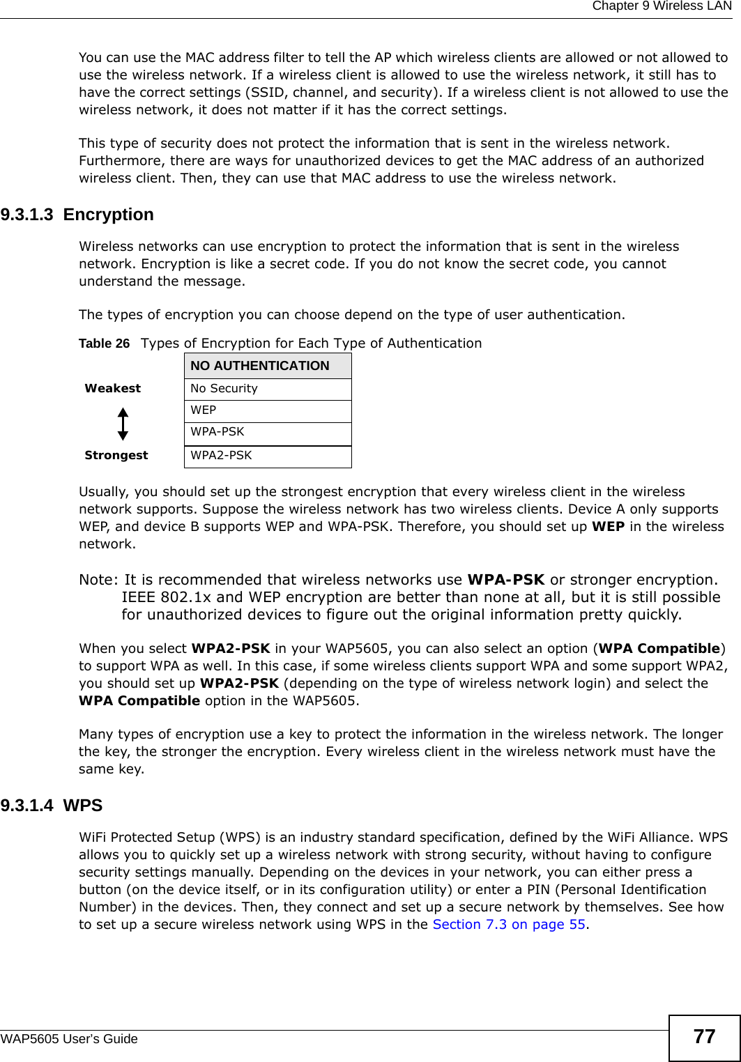  Chapter 9 Wireless LANWAP5605 User’s Guide 77You can use the MAC address filter to tell the AP which wireless clients are allowed or not allowed to use the wireless network. If a wireless client is allowed to use the wireless network, it still has to have the correct settings (SSID, channel, and security). If a wireless client is not allowed to use the wireless network, it does not matter if it has the correct settings.This type of security does not protect the information that is sent in the wireless network. Furthermore, there are ways for unauthorized devices to get the MAC address of an authorized wireless client. Then, they can use that MAC address to use the wireless network.9.3.1.3  EncryptionWireless networks can use encryption to protect the information that is sent in the wireless network. Encryption is like a secret code. If you do not know the secret code, you cannot understand the message.The types of encryption you can choose depend on the type of user authentication. Usually, you should set up the strongest encryption that every wireless client in the wireless network supports. Suppose the wireless network has two wireless clients. Device A only supports WEP, and device B supports WEP and WPA-PSK. Therefore, you should set up WEP in the wireless network.Note: It is recommended that wireless networks use WPA-PSK or stronger encryption. IEEE 802.1x and WEP encryption are better than none at all, but it is still possible for unauthorized devices to figure out the original information pretty quickly.When you select WPA2-PSK in your WAP5605, you can also select an option (WPA Compatible) to support WPA as well. In this case, if some wireless clients support WPA and some support WPA2, you should set up WPA2-PSK (depending on the type of wireless network login) and select the WPA Compatible option in the WAP5605.Many types of encryption use a key to protect the information in the wireless network. The longer the key, the stronger the encryption. Every wireless client in the wireless network must have the same key.9.3.1.4  WPSWiFi Protected Setup (WPS) is an industry standard specification, defined by the WiFi Alliance. WPS allows you to quickly set up a wireless network with strong security, without having to configure security settings manually. Depending on the devices in your network, you can either press a button (on the device itself, or in its configuration utility) or enter a PIN (Personal Identification Number) in the devices. Then, they connect and set up a secure network by themselves. See how to set up a secure wireless network using WPS in the Section 7.3 on page 55. Table 26   Types of Encryption for Each Type of AuthenticationNO AUTHENTICATIONWeakest No SecurityWEPWPA-PSKStrongest WPA2-PSK