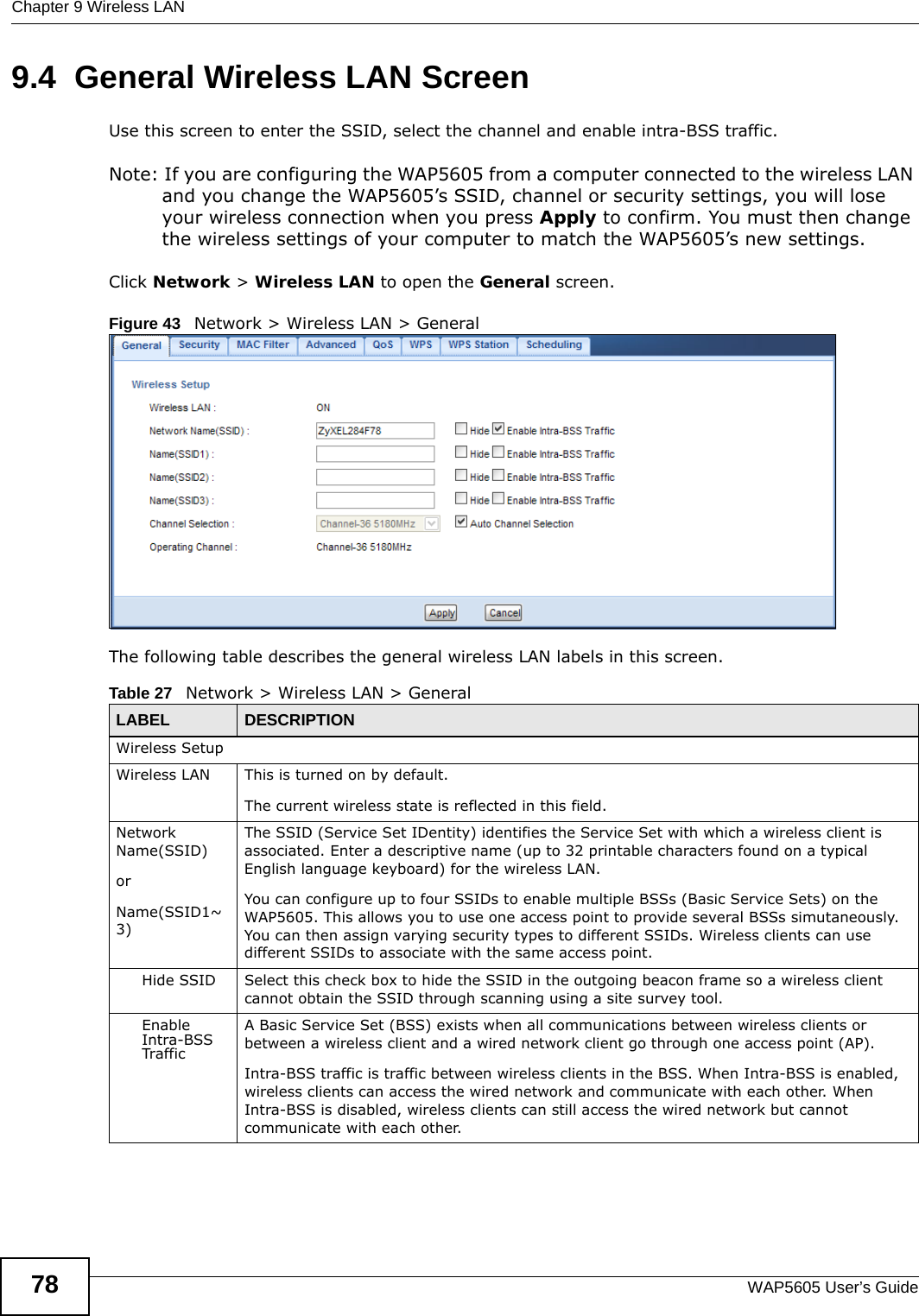Chapter 9 Wireless LANWAP5605 User’s Guide789.4  General Wireless LAN Screen       Use this screen to enter the SSID, select the channel and enable intra-BSS traffic.Note: If you are configuring the WAP5605 from a computer connected to the wireless LAN and you change the WAP5605’s SSID, channel or security settings, you will lose your wireless connection when you press Apply to confirm. You must then change the wireless settings of your computer to match the WAP5605’s new settings.Click Network &gt; Wireless LAN to open the General screen.Figure 43   Network &gt; Wireless LAN &gt; General The following table describes the general wireless LAN labels in this screen.Table 27   Network &gt; Wireless LAN &gt; GeneralLABEL DESCRIPTIONWireless SetupWireless LAN This is turned on by default. The current wireless state is reflected in this field.Network Name(SSID)orName(SSID1~3) The SSID (Service Set IDentity) identifies the Service Set with which a wireless client is associated. Enter a descriptive name (up to 32 printable characters found on a typical English language keyboard) for the wireless LAN. You can configure up to four SSIDs to enable multiple BSSs (Basic Service Sets) on the WAP5605. This allows you to use one access point to provide several BSSs simutaneously. You can then assign varying security types to different SSIDs. Wireless clients can use different SSIDs to associate with the same access point.Hide SSID Select this check box to hide the SSID in the outgoing beacon frame so a wireless client cannot obtain the SSID through scanning using a site survey tool.Enable Intra-BSS TrafficA Basic Service Set (BSS) exists when all communications between wireless clients or between a wireless client and a wired network client go through one access point (AP). Intra-BSS traffic is traffic between wireless clients in the BSS. When Intra-BSS is enabled, wireless clients can access the wired network and communicate with each other. When Intra-BSS is disabled, wireless clients can still access the wired network but cannot communicate with each other.