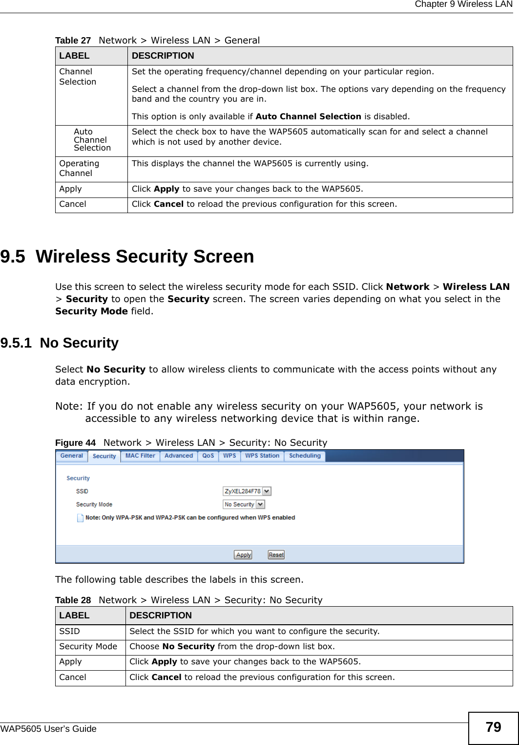  Chapter 9 Wireless LANWAP5605 User’s Guide 799.5  Wireless Security Screen  Use this screen to select the wireless security mode for each SSID. Click Network &gt; Wireless LAN &gt; Security to open the Security screen. The screen varies depending on what you select in the Security Mode field.9.5.1  No SecuritySelect No Security to allow wireless clients to communicate with the access points without any data encryption.Note: If you do not enable any wireless security on your WAP5605, your network is accessible to any wireless networking device that is within range.Figure 44   Network &gt; Wireless LAN &gt; Security: No SecurityThe following table describes the labels in this screen.Channel SelectionSet the operating frequency/channel depending on your particular region. Select a channel from the drop-down list box. The options vary depending on the frequency band and the country you are in.This option is only available if Auto Channel Selection is disabled.Auto Channel SelectionSelect the check box to have the WAP5605 automatically scan for and select a channel which is not used by another device.Operating Channel This displays the channel the WAP5605 is currently using.Apply Click Apply to save your changes back to the WAP5605.Cancel Click Cancel to reload the previous configuration for this screen.Table 27   Network &gt; Wireless LAN &gt; GeneralLABEL DESCRIPTIONTable 28   Network &gt; Wireless LAN &gt; Security: No SecurityLABEL DESCRIPTIONSSID Select the SSID for which you want to configure the security.Security Mode Choose No Security from the drop-down list box.Apply Click Apply to save your changes back to the WAP5605.Cancel Click Cancel to reload the previous configuration for this screen.