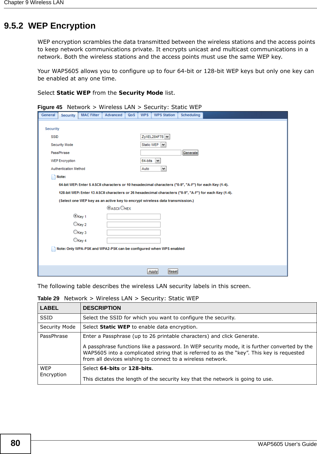 Chapter 9 Wireless LANWAP5605 User’s Guide809.5.2  WEP EncryptionWEP encryption scrambles the data transmitted between the wireless stations and the access points to keep network communications private. It encrypts unicast and multicast communications in a network. Both the wireless stations and the access points must use the same WEP key.Your WAP5605 allows you to configure up to four 64-bit or 128-bit WEP keys but only one key can be enabled at any one time.Select Static WEP from the Security Mode list.Figure 45   Network &gt; Wireless LAN &gt; Security: Static WEPThe following table describes the wireless LAN security labels in this screen. Table 29   Network &gt; Wireless LAN &gt; Security: Static WEPLABEL DESCRIPTIONSSID Select the SSID for which you want to configure the security.Security Mode Select Static WEP to enable data encryption.PassPhrase Enter a Passphrase (up to 26 printable characters) and click Generate. A passphrase functions like a password. In WEP security mode, it is further converted by the WAP5605 into a complicated string that is referred to as the “key”. This key is requested from all devices wishing to connect to a wireless network.WEP EncryptionSelect 64-bits or 128-bits.This dictates the length of the security key that the network is going to use.