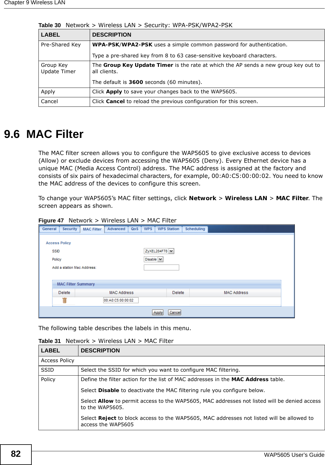 Chapter 9 Wireless LANWAP5605 User’s Guide829.6  MAC Filter   The MAC filter screen allows you to configure the WAP5605 to give exclusive access to devices (Allow) or exclude devices from accessing the WAP5605 (Deny). Every Ethernet device has a unique MAC (Media Access Control) address. The MAC address is assigned at the factory and consists of six pairs of hexadecimal characters, for example, 00:A0:C5:00:00:02. You need to know the MAC address of the devices to configure this screen.To change your WAP5605’s MAC filter settings, click Network &gt; Wireless LAN &gt; MAC Filter. The screen appears as shown.Figure 47   Network &gt; Wireless LAN &gt; MAC FilterThe following table describes the labels in this menu.Pre-Shared Key  WPA-PSK/WPA2-PSK uses a simple common password for authentication.Type a pre-shared key from 8 to 63 case-sensitive keyboard characters.Group Key Update TimerThe Group Key Update Timer is the rate at which the AP sends a new group key out to all clients. The default is 3600 seconds (60 minutes).Apply Click Apply to save your changes back to the WAP5605.Cancel Click Cancel to reload the previous configuration for this screen.Table 30   Network &gt; Wireless LAN &gt; Security: WPA-PSK/WPA2-PSKLABEL DESCRIPTIONTable 31   Network &gt; Wireless LAN &gt; MAC FilterLABEL DESCRIPTIONAccess PolicySSID Select the SSID for which you want to configure MAC filtering.Policy  Define the filter action for the list of MAC addresses in the MAC Address table. Select Disable to deactivate the MAC filtering rule you configure below.Select Allow to permit access to the WAP5605, MAC addresses not listed will be denied access to the WAP5605. Select Reject to block access to the WAP5605, MAC addresses not listed will be allowed to access the WAP5605 