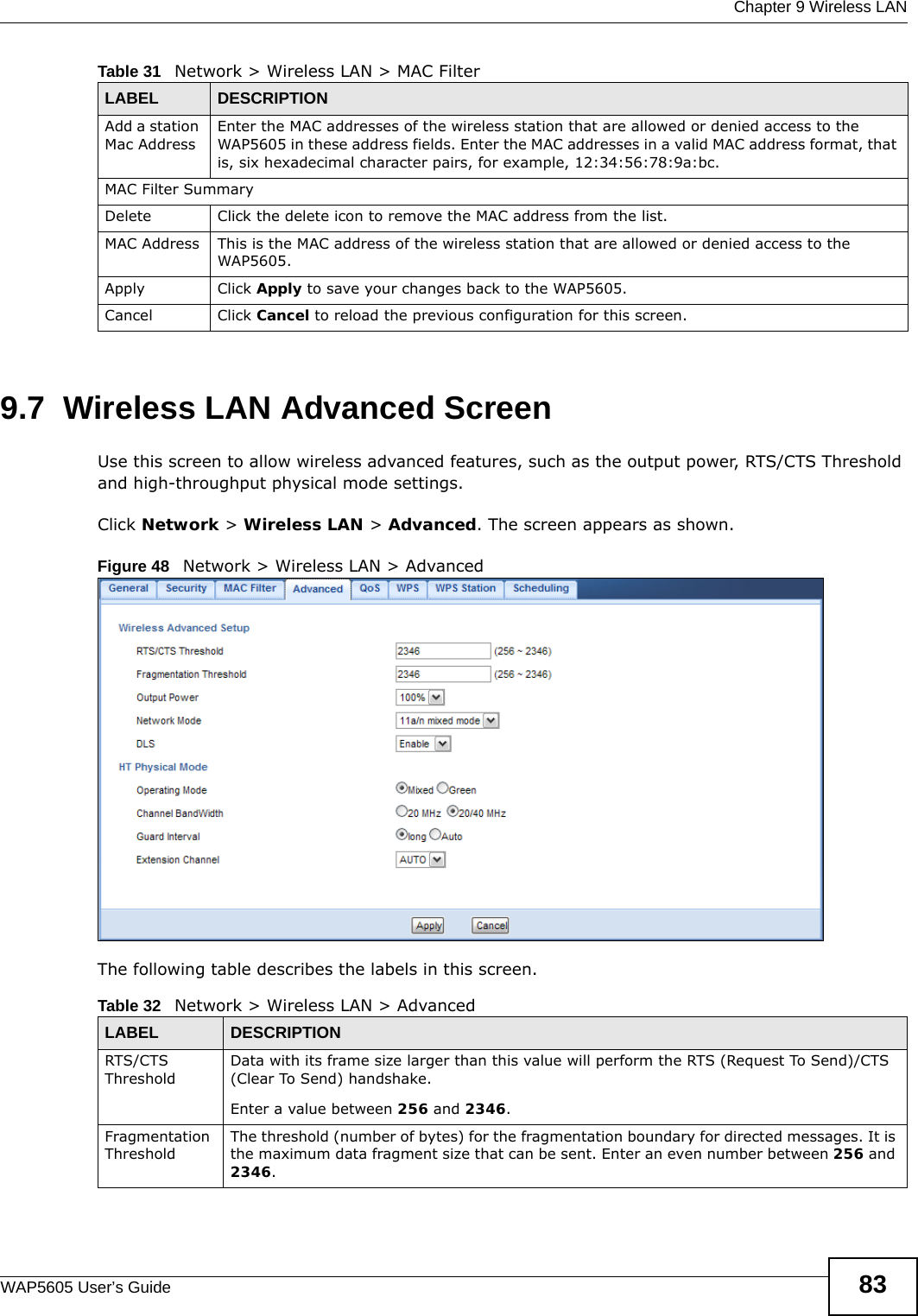  Chapter 9 Wireless LANWAP5605 User’s Guide 839.7  Wireless LAN Advanced Screen  Use this screen to allow wireless advanced features, such as the output power, RTS/CTS Threshold and high-throughput physical mode settings.Click Network &gt; Wireless LAN &gt; Advanced. The screen appears as shown.Figure 48   Network &gt; Wireless LAN &gt; AdvancedThe following table describes the labels in this screen. Add a station Mac AddressEnter the MAC addresses of the wireless station that are allowed or denied access to the WAP5605 in these address fields. Enter the MAC addresses in a valid MAC address format, that is, six hexadecimal character pairs, for example, 12:34:56:78:9a:bc. MAC Filter SummaryDelete Click the delete icon to remove the MAC address from the list.MAC Address This is the MAC address of the wireless station that are allowed or denied access to the WAP5605.Apply Click Apply to save your changes back to the WAP5605.Cancel Click Cancel to reload the previous configuration for this screen.Table 31   Network &gt; Wireless LAN &gt; MAC FilterLABEL DESCRIPTIONTable 32   Network &gt; Wireless LAN &gt; AdvancedLABEL DESCRIPTIONRTS/CTS ThresholdData with its frame size larger than this value will perform the RTS (Request To Send)/CTS (Clear To Send) handshake. Enter a value between 256 and 2346. Fragmentation ThresholdThe threshold (number of bytes) for the fragmentation boundary for directed messages. It is the maximum data fragment size that can be sent. Enter an even number between 256 and 2346.
