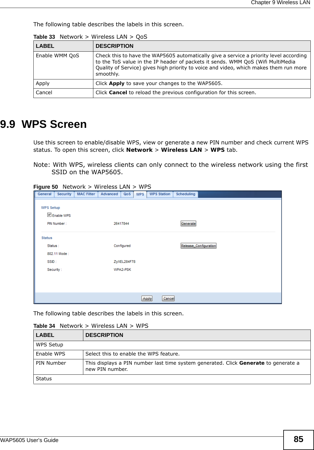  Chapter 9 Wireless LANWAP5605 User’s Guide 85The following table describes the labels in this screen. 9.9  WPS Screen  Use this screen to enable/disable WPS, view or generate a new PIN number and check current WPS status. To open this screen, click Network &gt; Wireless LAN &gt; WPS tab.Note: With WPS, wireless clients can only connect to the wireless network using the first SSID on the WAP5605.Figure 50   Network &gt; Wireless LAN &gt; WPSThe following table describes the labels in this screen.Table 33   Network &gt; Wireless LAN &gt; QoSLABEL DESCRIPTIONEnable WMM QoS Check this to have the WAP5605 automatically give a service a priority level according to the ToS value in the IP header of packets it sends. WMM QoS (Wifi MultiMedia Quality of Service) gives high priority to voice and video, which makes them run more smoothly.Apply Click Apply to save your changes to the WAP5605.Cancel Click Cancel to reload the previous configuration for this screen.Table 34   Network &gt; Wireless LAN &gt; WPSLABEL DESCRIPTIONWPS SetupEnable WPS Select this to enable the WPS feature.PIN Number This displays a PIN number last time system generated. Click Generate to generate a new PIN number.Status