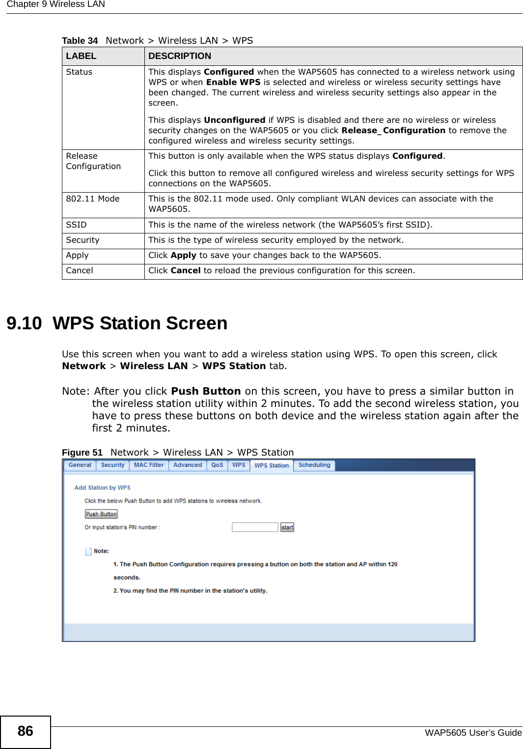 Chapter 9 Wireless LANWAP5605 User’s Guide869.10  WPS Station Screen  Use this screen when you want to add a wireless station using WPS. To open this screen, click Network &gt; Wireless LAN &gt; WPS Station tab.Note: After you click Push Button on this screen, you have to press a similar button in the wireless station utility within 2 minutes. To add the second wireless station, you have to press these buttons on both device and the wireless station again after the first 2 minutes.Figure 51   Network &gt; Wireless LAN &gt; WPS StationStatus This displays Configured when the WAP5605 has connected to a wireless network using WPS or when Enable WPS is selected and wireless or wireless security settings have been changed. The current wireless and wireless security settings also appear in the screen.This displays Unconfigured if WPS is disabled and there are no wireless or wireless security changes on the WAP5605 or you click Release_Configuration to remove the configured wireless and wireless security settings.Release ConfigurationThis button is only available when the WPS status displays Configured.Click this button to remove all configured wireless and wireless security settings for WPS connections on the WAP5605.802.11 Mode This is the 802.11 mode used. Only compliant WLAN devices can associate with the WAP5605.SSID This is the name of the wireless network (the WAP5605’s first SSID).Security This is the type of wireless security employed by the network.Apply Click Apply to save your changes back to the WAP5605.Cancel Click Cancel to reload the previous configuration for this screen.Table 34   Network &gt; Wireless LAN &gt; WPSLABEL DESCRIPTION