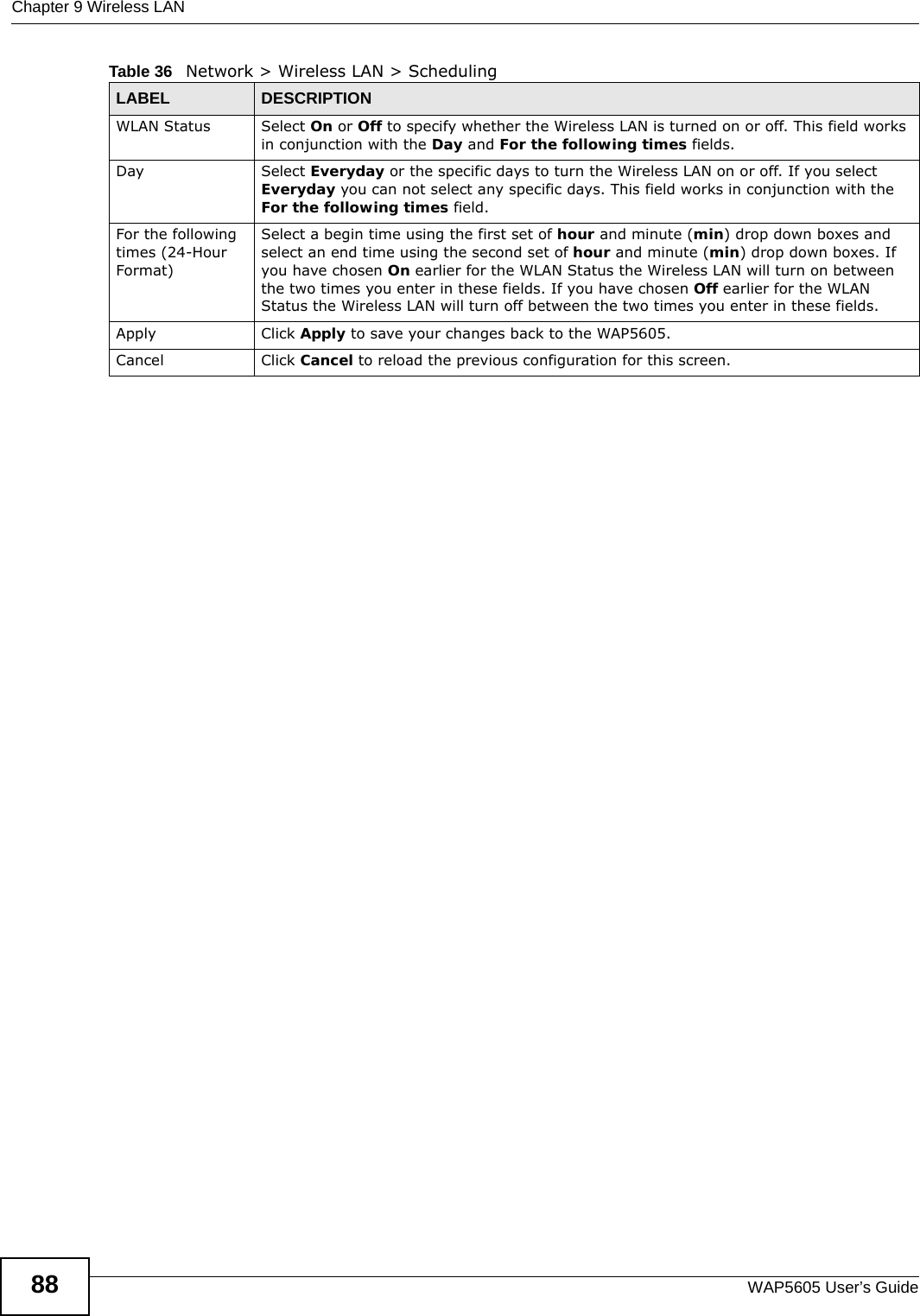 Chapter 9 Wireless LANWAP5605 User’s Guide88WLAN Status Select On or Off to specify whether the Wireless LAN is turned on or off. This field works in conjunction with the Day and For the following times fields.Day Select Everyday or the specific days to turn the Wireless LAN on or off. If you select Everyday you can not select any specific days. This field works in conjunction with the For the following times field.For the following times (24-Hour Format)Select a begin time using the first set of hour and minute (min) drop down boxes and select an end time using the second set of hour and minute (min) drop down boxes. If you have chosen On earlier for the WLAN Status the Wireless LAN will turn on between the two times you enter in these fields. If you have chosen Off earlier for the WLAN Status the Wireless LAN will turn off between the two times you enter in these fields. Apply Click Apply to save your changes back to the WAP5605.Cancel Click Cancel to reload the previous configuration for this screen.Table 36   Network &gt; Wireless LAN &gt; SchedulingLABEL DESCRIPTION