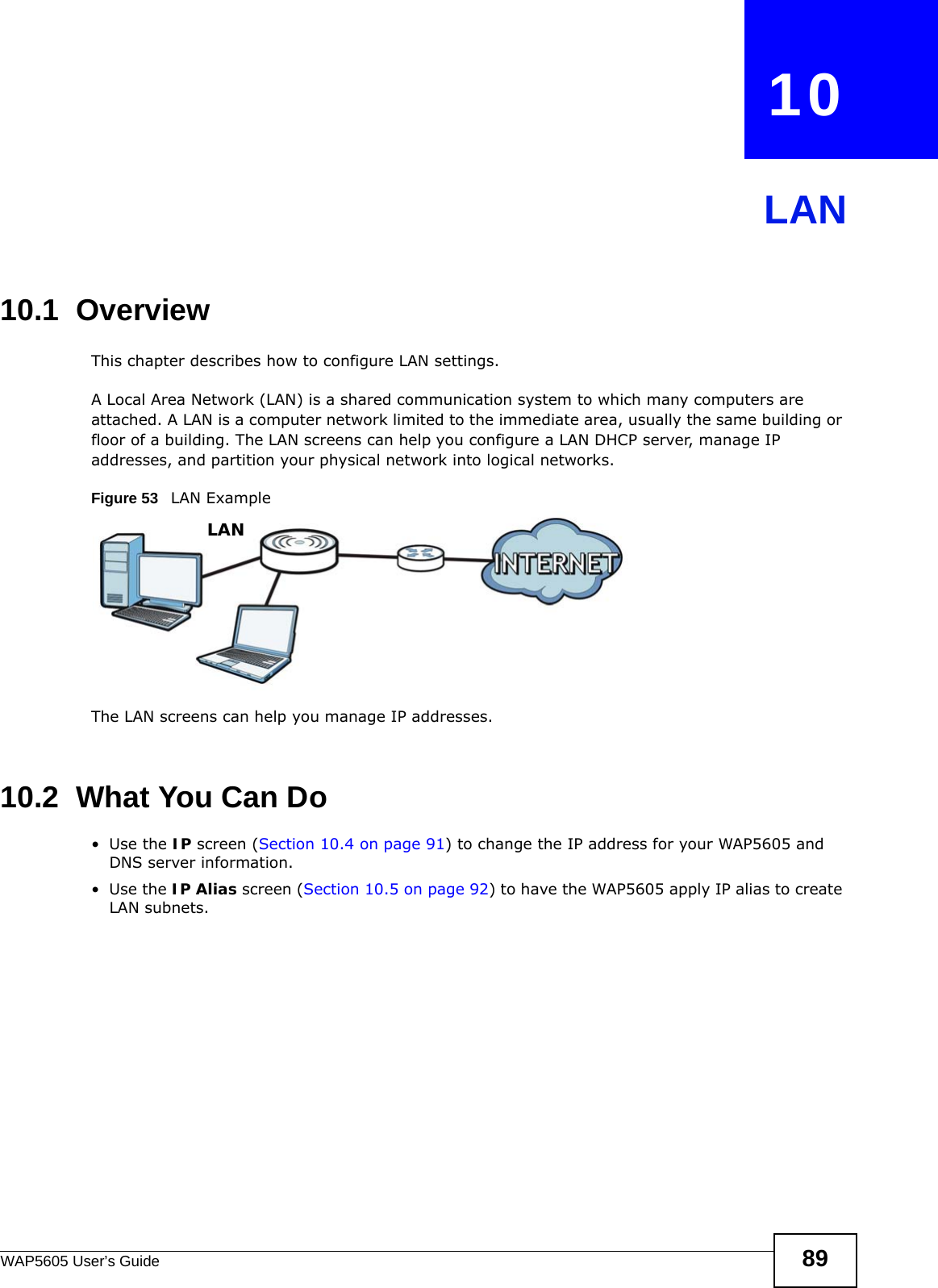 WAP5605 User’s Guide 89CHAPTER   10LAN10.1  OverviewThis chapter describes how to configure LAN settings.A Local Area Network (LAN) is a shared communication system to which many computers are attached. A LAN is a computer network limited to the immediate area, usually the same building or floor of a building. The LAN screens can help you configure a LAN DHCP server, manage IP addresses, and partition your physical network into logical networks.Figure 53   LAN ExampleThe LAN screens can help you manage IP addresses.10.2  What You Can Do•Use the IP screen (Section 10.4 on page 91) to change the IP address for your WAP5605 and DNS server information.•Use the IP Alias screen (Section 10.5 on page 92) to have the WAP5605 apply IP alias to create LAN subnets.LAN