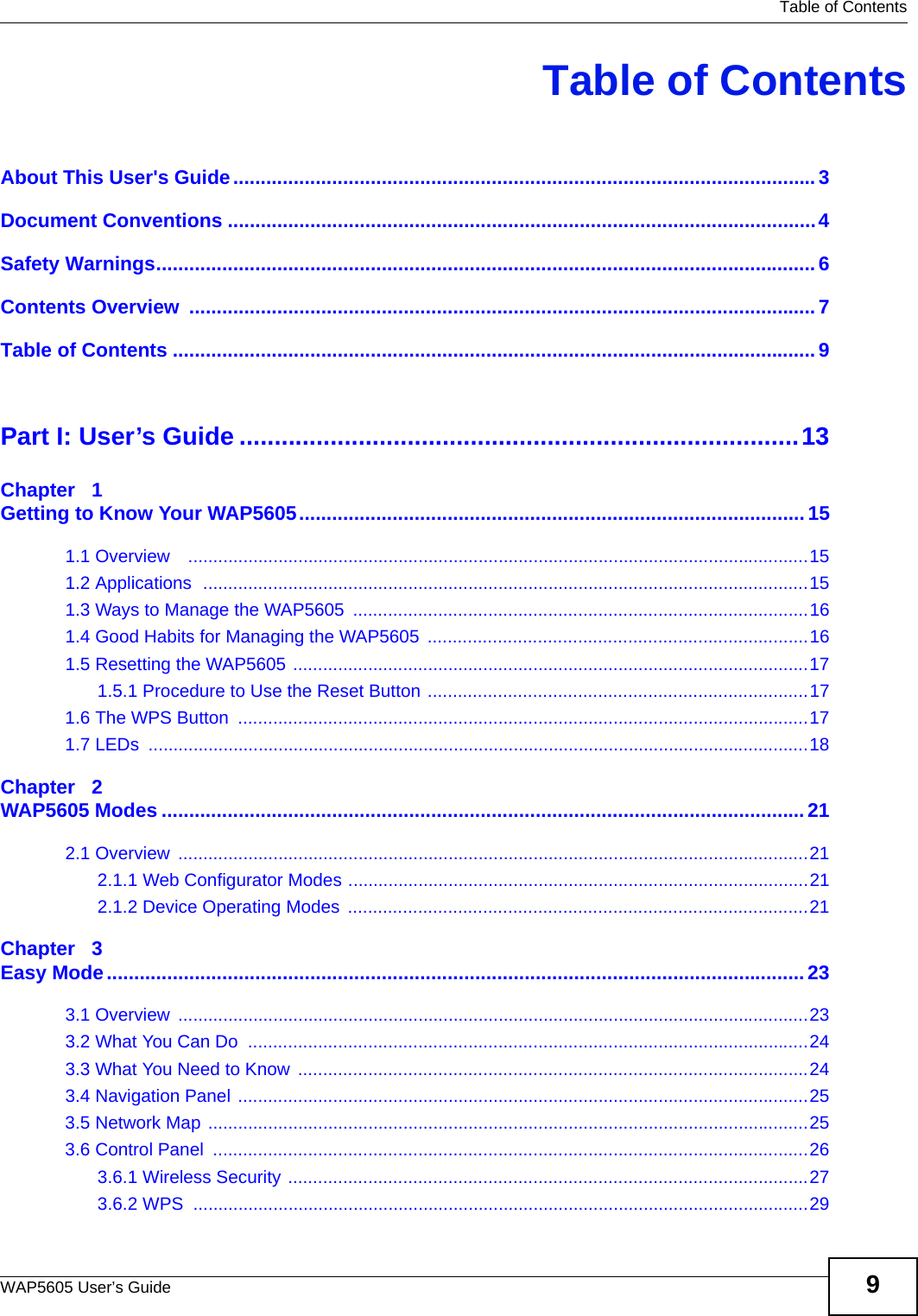   Table of ContentsWAP5605 User’s Guide 9Table of ContentsAbout This User&apos;s Guide..........................................................................................................3Document Conventions ...........................................................................................................4Safety Warnings........................................................................................................................6Contents Overview  ..................................................................................................................7Table of Contents .....................................................................................................................9Part I: User’s Guide ................................................................................13Chapter   1Getting to Know Your WAP5605............................................................................................151.1 Overview    ............................................................................................................................151.2 Applications  .........................................................................................................................151.3 Ways to Manage the WAP5605  ...........................................................................................161.4 Good Habits for Managing the WAP5605  ............................................................................161.5 Resetting the WAP5605 .......................................................................................................171.5.1 Procedure to Use the Reset Button ............................................................................171.6 The WPS Button  ..................................................................................................................171.7 LEDs  ....................................................................................................................................18Chapter   2WAP5605 Modes .....................................................................................................................212.1 Overview  ..............................................................................................................................212.1.1 Web Configurator Modes ............................................................................................212.1.2 Device Operating Modes  ............................................................................................21Chapter   3Easy Mode...............................................................................................................................233.1 Overview  ..............................................................................................................................233.2 What You Can Do  ................................................................................................................243.3 What You Need to Know ......................................................................................................243.4 Navigation Panel ..................................................................................................................253.5 Network Map ........................................................................................................................253.6 Control Panel  .......................................................................................................................263.6.1 Wireless Security ........................................................................................................273.6.2 WPS  ...........................................................................................................................29