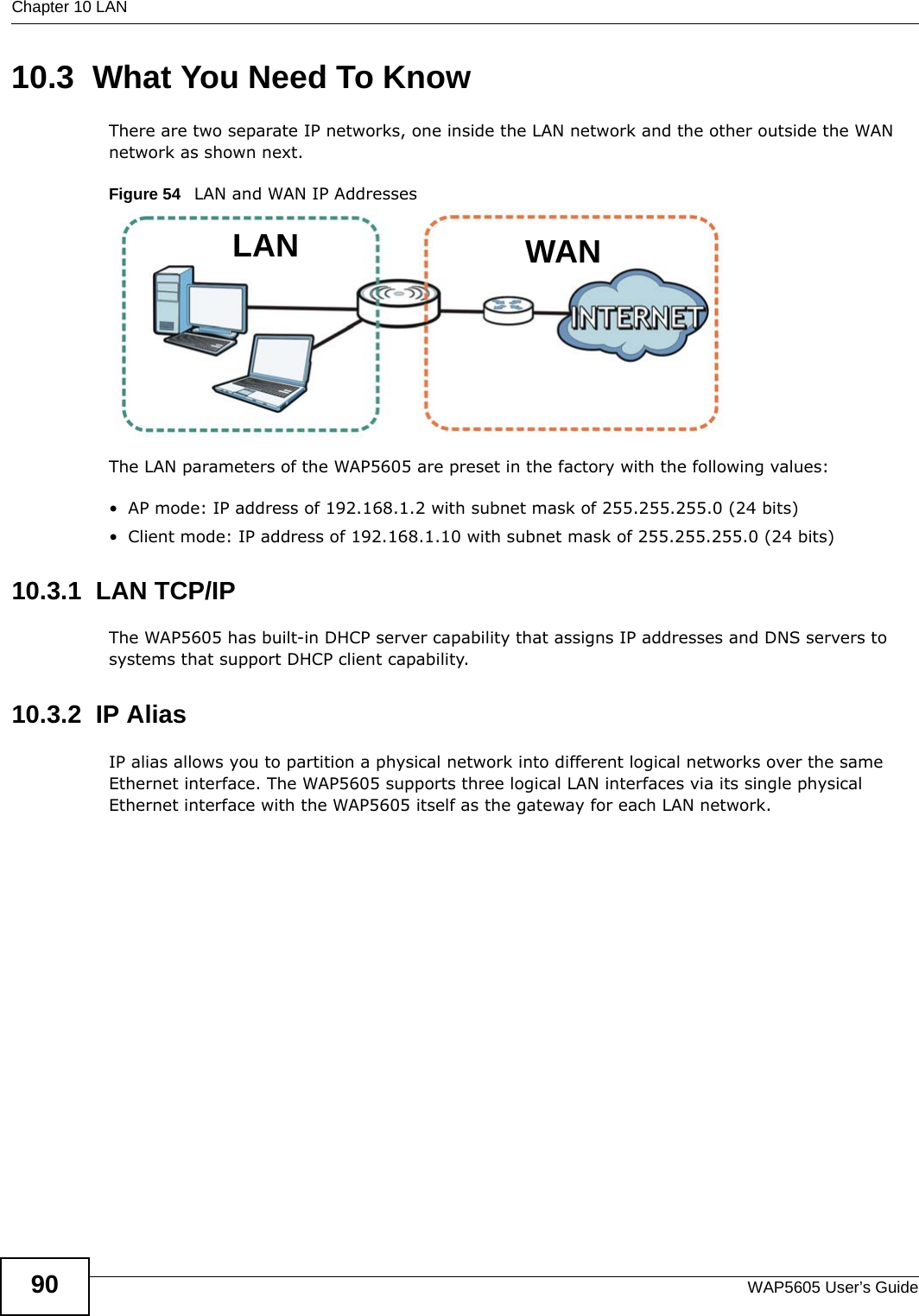 Chapter 10 LANWAP5605 User’s Guide9010.3  What You Need To KnowThere are two separate IP networks, one inside the LAN network and the other outside the WAN network as shown next.Figure 54   LAN and WAN IP AddressesThe LAN parameters of the WAP5605 are preset in the factory with the following values:• AP mode: IP address of 192.168.1.2 with subnet mask of 255.255.255.0 (24 bits)• Client mode: IP address of 192.168.1.10 with subnet mask of 255.255.255.0 (24 bits)10.3.1  LAN TCP/IP The WAP5605 has built-in DHCP server capability that assigns IP addresses and DNS servers to systems that support DHCP client capability.10.3.2  IP AliasIP alias allows you to partition a physical network into different logical networks over the same Ethernet interface. The WAP5605 supports three logical LAN interfaces via its single physical Ethernet interface with the WAP5605 itself as the gateway for each LAN network.WANLAN
