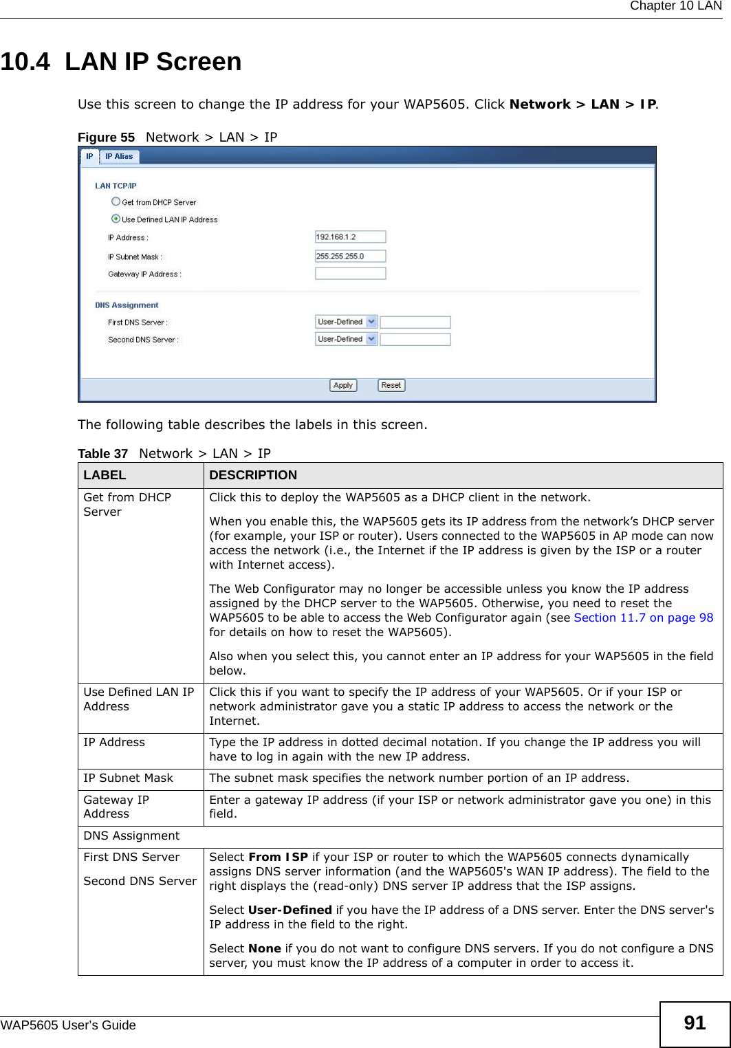  Chapter 10 LANWAP5605 User’s Guide 9110.4  LAN IP Screen   Use this screen to change the IP address for your WAP5605. Click Network &gt; LAN &gt; IP.Figure 55   Network &gt; LAN &gt; IP The following table describes the labels in this screen.Table 37   Network &gt; LAN &gt; IPLABEL DESCRIPTIONGet from DHCP ServerClick this to deploy the WAP5605 as a DHCP client in the network. When you enable this, the WAP5605 gets its IP address from the network’s DHCP server (for example, your ISP or router). Users connected to the WAP5605 in AP mode can now access the network (i.e., the Internet if the IP address is given by the ISP or a router with Internet access).The Web Configurator may no longer be accessible unless you know the IP address assigned by the DHCP server to the WAP5605. Otherwise, you need to reset the WAP5605 to be able to access the Web Configurator again (see Section 11.7 on page 98 for details on how to reset the WAP5605).Also when you select this, you cannot enter an IP address for your WAP5605 in the field below.Use Defined LAN IP AddressClick this if you want to specify the IP address of your WAP5605. Or if your ISP or network administrator gave you a static IP address to access the network or the Internet.IP Address Type the IP address in dotted decimal notation. If you change the IP address you will have to log in again with the new IP address.   IP Subnet Mask The subnet mask specifies the network number portion of an IP address. Gateway IP AddressEnter a gateway IP address (if your ISP or network administrator gave you one) in this field.DNS AssignmentFirst DNS ServerSecond DNS ServerSelect From ISP if your ISP or router to which the WAP5605 connects dynamically assigns DNS server information (and the WAP5605&apos;s WAN IP address). The field to the right displays the (read-only) DNS server IP address that the ISP assigns. Select User-Defined if you have the IP address of a DNS server. Enter the DNS server&apos;s IP address in the field to the right. Select None if you do not want to configure DNS servers. If you do not configure a DNS server, you must know the IP address of a computer in order to access it.