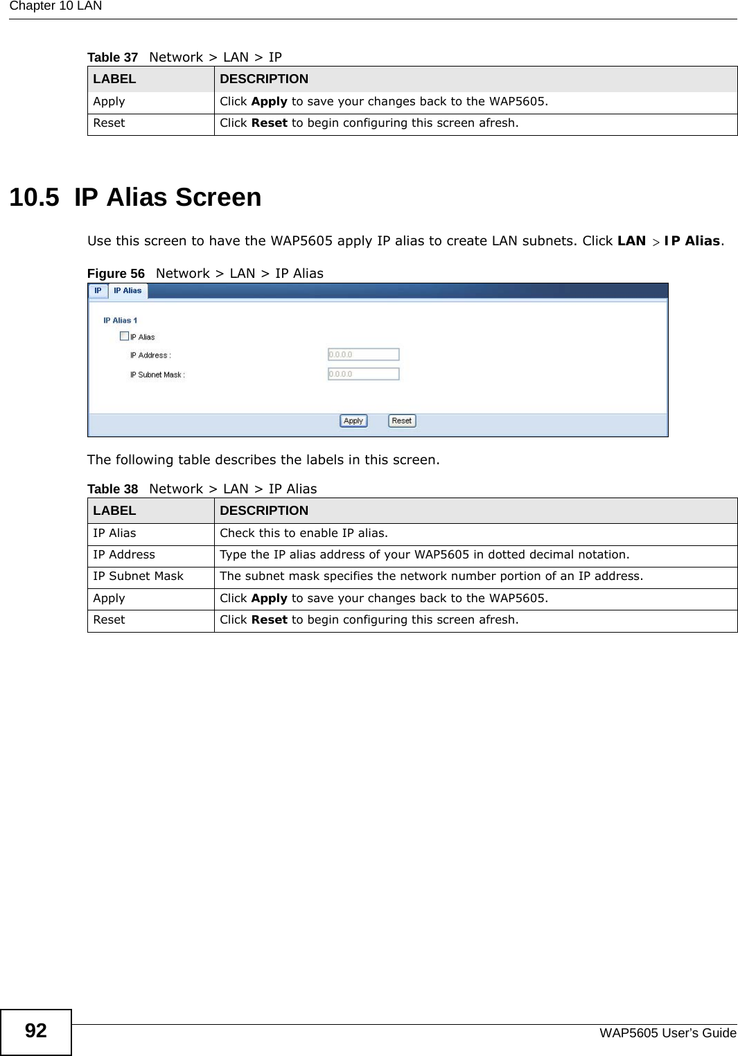 Chapter 10 LANWAP5605 User’s Guide9210.5  IP Alias Screen  Use this screen to have the WAP5605 apply IP alias to create LAN subnets. Click LAN &gt; IP Alias.Figure 56   Network &gt; LAN &gt; IP Alias The following table describes the labels in this screen. Apply Click Apply to save your changes back to the WAP5605.Reset Click Reset to begin configuring this screen afresh.Table 37   Network &gt; LAN &gt; IPLABEL DESCRIPTIONTable 38   Network &gt; LAN &gt; IP AliasLABEL DESCRIPTIONIP Alias Check this to enable IP alias.IP Address Type the IP alias address of your WAP5605 in dotted decimal notation.IP Subnet Mask The subnet mask specifies the network number portion of an IP address. Apply Click Apply to save your changes back to the WAP5605.Reset Click Reset to begin configuring this screen afresh.