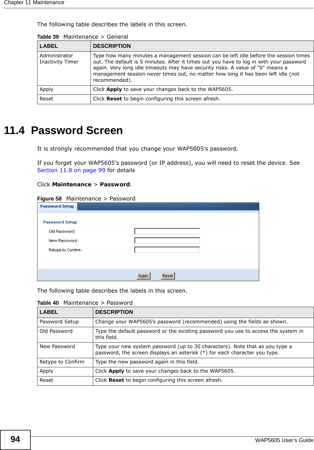 Chapter 11 MaintenanceWAP5605 User’s Guide94The following table describes the labels in this screen.11.4  Password Screen  It is strongly recommended that you change your WAP5605&apos;s password.  If you forget your WAP5605&apos;s password (or IP address), you will need to reset the device. See Section 11.8 on page 99 for detailsClick Maintenance &gt; Password.Figure 58   Maintenance &gt; Password The following table describes the labels in this screen.Table 39   Maintenance &gt; GeneralLABEL DESCRIPTIONAdministrator Inactivity TimerType how many minutes a management session can be left idle before the session times out. The default is 5 minutes. After it times out you have to log in with your password again. Very long idle timeouts may have security risks. A value of &quot;0&quot; means a management session never times out, no matter how long it has been left idle (not recommended).Apply Click Apply to save your changes back to the WAP5605.Reset Click Reset to begin configuring this screen afresh.Table 40   Maintenance &gt; PasswordLABEL DESCRIPTIONPassword Setup Change your WAP5605’s password (recommended) using the fields as shown.Old Password Type the default password or the existing password you use to access the system in this field.New Password Type your new system password (up to 30 characters). Note that as you type a password, the screen displays an asterisk (*) for each character you type.Retype to Confirm Type the new password again in this field.Apply Click Apply to save your changes back to the WAP5605.Reset Click Reset to begin configuring this screen afresh.