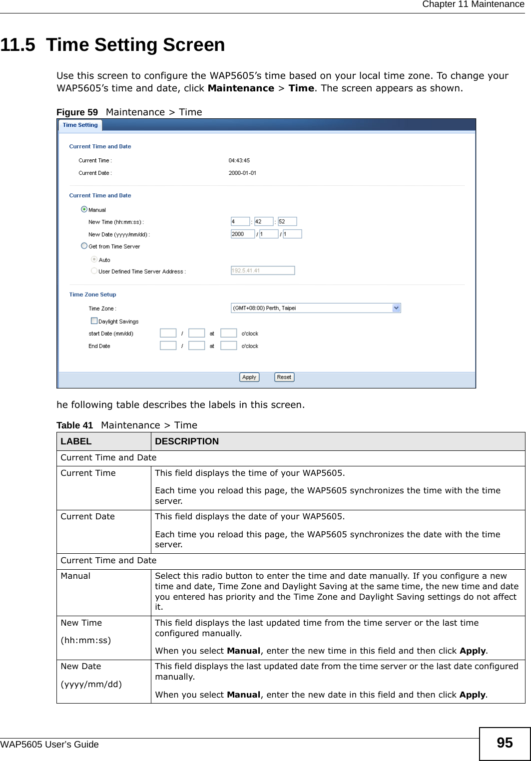  Chapter 11 MaintenanceWAP5605 User’s Guide 9511.5  Time Setting Screen  Use this screen to configure the WAP5605’s time based on your local time zone. To change your WAP5605’s time and date, click Maintenance &gt; Time. The screen appears as shown. Figure 59   Maintenance &gt; Time he following table describes the labels in this screen.Table 41   Maintenance &gt; TimeLABEL DESCRIPTIONCurrent Time and DateCurrent Time  This field displays the time of your WAP5605.Each time you reload this page, the WAP5605 synchronizes the time with the time server.Current Date  This field displays the date of your WAP5605. Each time you reload this page, the WAP5605 synchronizes the date with the time server.Current Time and DateManual Select this radio button to enter the time and date manually. If you configure a new time and date, Time Zone and Daylight Saving at the same time, the new time and date you entered has priority and the Time Zone and Daylight Saving settings do not affect it.New Time(hh:mm:ss)This field displays the last updated time from the time server or the last time configured manually.When you select Manual, enter the new time in this field and then click Apply. New Date (yyyy/mm/dd)This field displays the last updated date from the time server or the last date configured manually.When you select Manual, enter the new date in this field and then click Apply.