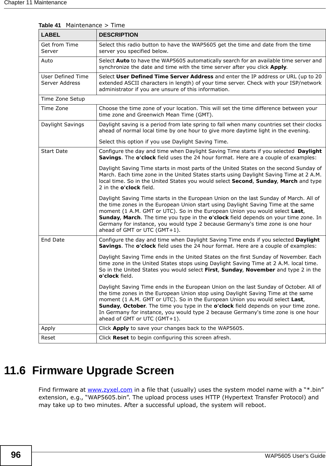 Chapter 11 MaintenanceWAP5605 User’s Guide9611.6  Firmware Upgrade Screen  Find firmware at www.zyxel.com in a file that (usually) uses the system model name with a “*.bin” extension, e.g., “WAP5605.bin”. The upload process uses HTTP (Hypertext Transfer Protocol) and may take up to two minutes. After a successful upload, the system will reboot.Get from Time ServerSelect this radio button to have the WAP5605 get the time and date from the time server you specified below.Auto Select Auto to have the WAP5605 automatically search for an available time server and synchronize the date and time with the time server after you click Apply.User Defined Time Server Address Select User Defined Time Server Address and enter the IP address or URL (up to 20 extended ASCII characters in length) of your time server. Check with your ISP/network administrator if you are unsure of this information.Time Zone SetupTime Zone Choose the time zone of your location. This will set the time difference between your time zone and Greenwich Mean Time (GMT). Daylight Savings Daylight saving is a period from late spring to fall when many countries set their clocks ahead of normal local time by one hour to give more daytime light in the evening.Select this option if you use Daylight Saving Time.Start Date Configure the day and time when Daylight Saving Time starts if you selected  Daylight Savings. The o&apos;clock field uses the 24 hour format. Here are a couple of examples:Daylight Saving Time starts in most parts of the United States on the second Sunday of March. Each time zone in the United States starts using Daylight Saving Time at 2 A.M. local time. So in the United States you would select Second, Sunday, March and type 2 in the o&apos;clock field.Daylight Saving Time starts in the European Union on the last Sunday of March. All of the time zones in the European Union start using Daylight Saving Time at the same moment (1 A.M. GMT or UTC). So in the European Union you would select Last, Sunday, March. The time you type in the o&apos;clock field depends on your time zone. In Germany for instance, you would type 2 because Germany&apos;s time zone is one hour ahead of GMT or UTC (GMT+1). End Date Configure the day and time when Daylight Saving Time ends if you selected Daylight Savings. The o&apos;clock field uses the 24 hour format. Here are a couple of examples:Daylight Saving Time ends in the United States on the first Sunday of November. Each time zone in the United States stops using Daylight Saving Time at 2 A.M. local time. So in the United States you would select First, Sunday, November and type 2 in the o&apos;clock field.Daylight Saving Time ends in the European Union on the last Sunday of October. All of the time zones in the European Union stop using Daylight Saving Time at the same moment (1 A.M. GMT or UTC). So in the European Union you would select Last, Sunday, October. The time you type in the o&apos;clock field depends on your time zone. In Germany for instance, you would type 2 because Germany&apos;s time zone is one hour ahead of GMT or UTC (GMT+1). Apply Click Apply to save your changes back to the WAP5605.Reset Click Reset to begin configuring this screen afresh.Table 41   Maintenance &gt; TimeLABEL DESCRIPTION