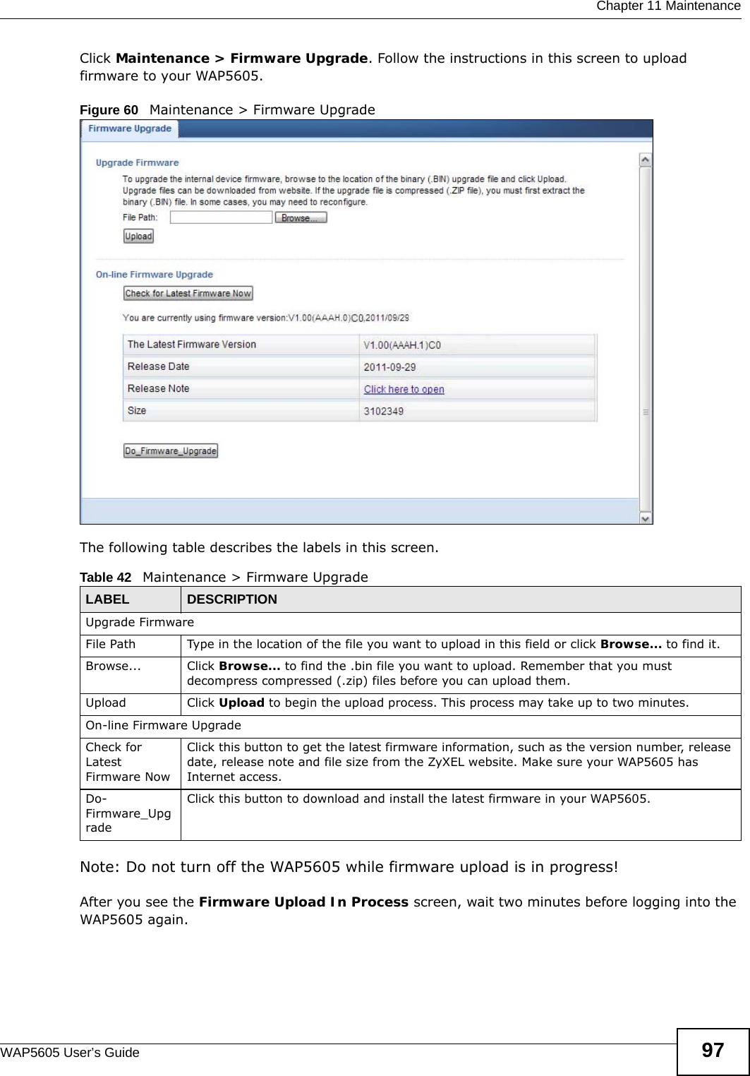  Chapter 11 MaintenanceWAP5605 User’s Guide 97Click Maintenance &gt; Firmware Upgrade. Follow the instructions in this screen to upload firmware to your WAP5605. Figure 60   Maintenance &gt; Firmware Upgrade The following table describes the labels in this screen.Note: Do not turn off the WAP5605 while firmware upload is in progress!After you see the Firmware Upload In Process screen, wait two minutes before logging into the WAP5605 again.Table 42   Maintenance &gt; Firmware Upgrade LABEL DESCRIPTIONUpgrade FirmwareFile Path  Type in the location of the file you want to upload in this field or click Browse... to find it.Browse...  Click Browse... to find the .bin file you want to upload. Remember that you must decompress compressed (.zip) files before you can upload them. Upload  Click Upload to begin the upload process. This process may take up to two minutes.On-line Firmware UpgradeCheck for Latest Firmware NowClick this button to get the latest firmware information, such as the version number, release date, release note and file size from the ZyXEL website. Make sure your WAP5605 has Internet access.Do-Firmware_UpgradeClick this button to download and install the latest firmware in your WAP5605.