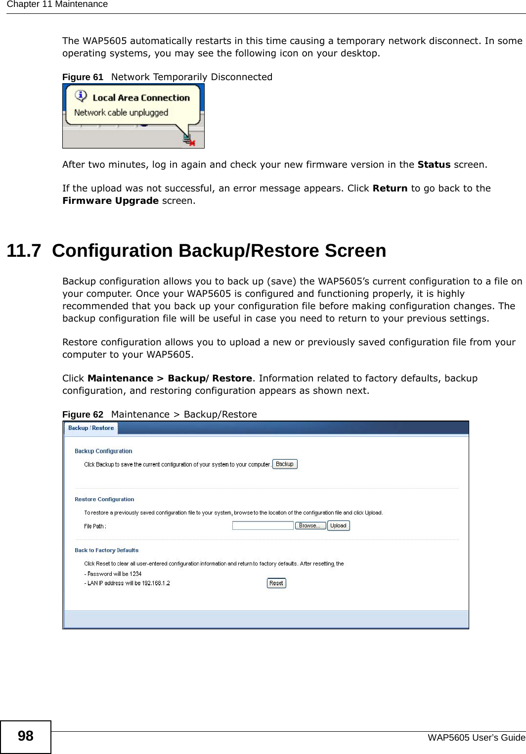 Chapter 11 MaintenanceWAP5605 User’s Guide98The WAP5605 automatically restarts in this time causing a temporary network disconnect. In some operating systems, you may see the following icon on your desktop.Figure 61   Network Temporarily DisconnectedAfter two minutes, log in again and check your new firmware version in the Status screen.If the upload was not successful, an error message appears. Click Return to go back to the Firmware Upgrade screen.11.7  Configuration Backup/Restore Screen  Backup configuration allows you to back up (save) the WAP5605’s current configuration to a file on your computer. Once your WAP5605 is configured and functioning properly, it is highly recommended that you back up your configuration file before making configuration changes. The backup configuration file will be useful in case you need to return to your previous settings. Restore configuration allows you to upload a new or previously saved configuration file from your computer to your WAP5605.Click Maintenance &gt; Backup/Restore. Information related to factory defaults, backup configuration, and restoring configuration appears as shown next.Figure 62   Maintenance &gt; Backup/Restore 