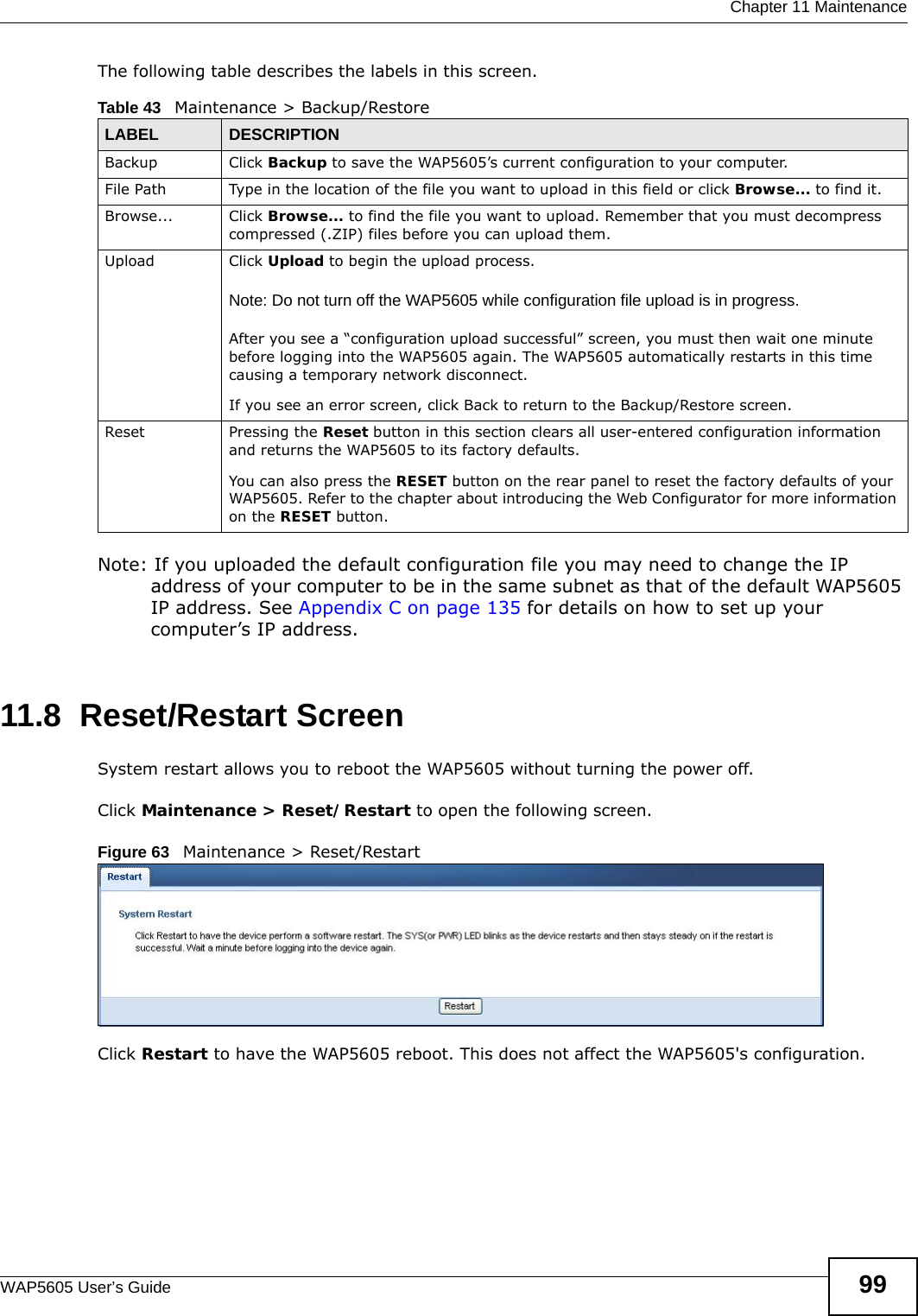  Chapter 11 MaintenanceWAP5605 User’s Guide 99The following table describes the labels in this screen.Note: If you uploaded the default configuration file you may need to change the IP address of your computer to be in the same subnet as that of the default WAP5605 IP address. See Appendix C on page 135 for details on how to set up your computer’s IP address.11.8  Reset/Restart Screen  System restart allows you to reboot the WAP5605 without turning the power off. Click Maintenance &gt; Reset/Restart to open the following screen. Figure 63   Maintenance &gt; Reset/RestartClick Restart to have the WAP5605 reboot. This does not affect the WAP5605&apos;s configuration.Table 43   Maintenance &gt; Backup/RestoreLABEL DESCRIPTIONBackup Click Backup to save the WAP5605’s current configuration to your computer.File Path  Type in the location of the file you want to upload in this field or click Browse... to find it.Browse...  Click Browse... to find the file you want to upload. Remember that you must decompress compressed (.ZIP) files before you can upload them. Upload  Click Upload to begin the upload process.Note: Do not turn off the WAP5605 while configuration file upload is in progress.After you see a “configuration upload successful” screen, you must then wait one minute before logging into the WAP5605 again. The WAP5605 automatically restarts in this time causing a temporary network disconnect.If you see an error screen, click Back to return to the Backup/Restore screen.Reset Pressing the Reset button in this section clears all user-entered configuration information and returns the WAP5605 to its factory defaults.You can also press the RESET button on the rear panel to reset the factory defaults of your WAP5605. Refer to the chapter about introducing the Web Configurator for more information on the RESET button.