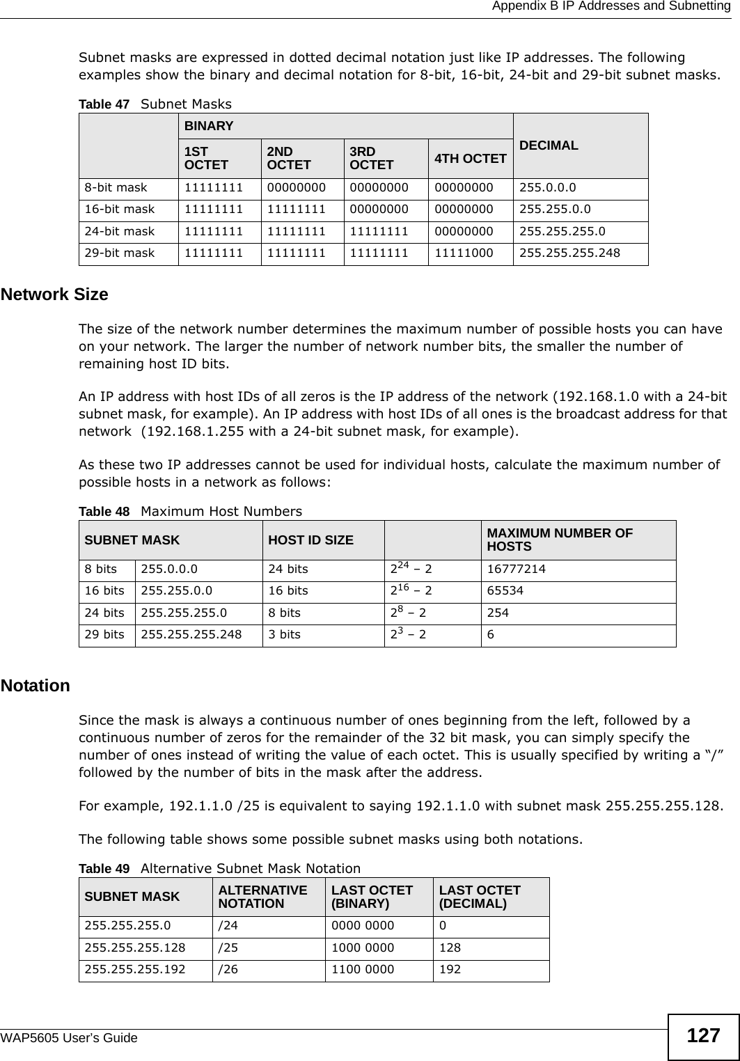 Appendix B IP Addresses and SubnettingWAP5605 User’s Guide 127Subnet masks are expressed in dotted decimal notation just like IP addresses. The following examples show the binary and decimal notation for 8-bit, 16-bit, 24-bit and 29-bit subnet masks. Network SizeThe size of the network number determines the maximum number of possible hosts you can have on your network. The larger the number of network number bits, the smaller the number of remaining host ID bits. An IP address with host IDs of all zeros is the IP address of the network (192.168.1.0 with a 24-bit subnet mask, for example). An IP address with host IDs of all ones is the broadcast address for that network  (192.168.1.255 with a 24-bit subnet mask, for example).As these two IP addresses cannot be used for individual hosts, calculate the maximum number of possible hosts in a network as follows:NotationSince the mask is always a continuous number of ones beginning from the left, followed by a continuous number of zeros for the remainder of the 32 bit mask, you can simply specify the number of ones instead of writing the value of each octet. This is usually specified by writing a “/” followed by the number of bits in the mask after the address. For example, 192.1.1.0 /25 is equivalent to saying 192.1.1.0 with subnet mask 255.255.255.128. The following table shows some possible subnet masks using both notations. Table 47   Subnet MasksBINARYDECIMAL1ST OCTET 2ND OCTET 3RD OCTET 4TH OCTET8-bit mask 11111111 00000000 00000000 00000000 255.0.0.016-bit mask 11111111 11111111 00000000 00000000 255.255.0.024-bit mask 11111111 11111111 11111111 00000000 255.255.255.029-bit mask 11111111 11111111 11111111 11111000 255.255.255.248Table 48   Maximum Host NumbersSUBNET MASK HOST ID SIZE MAXIMUM NUMBER OF HOSTS8 bits 255.0.0.0 24 bits 224 – 2 1677721416 bits 255.255.0.0 16 bits 216 – 2 6553424 bits 255.255.255.0 8 bits 28 – 2 25429 bits 255.255.255.248 3 bits 23 – 2 6Table 49   Alternative Subnet Mask NotationSUBNET MASK ALTERNATIVE NOTATION LAST OCTET (BINARY) LAST OCTET (DECIMAL)255.255.255.0 /24 0000 0000 0255.255.255.128 /25 1000 0000 128255.255.255.192 /26 1100 0000 192