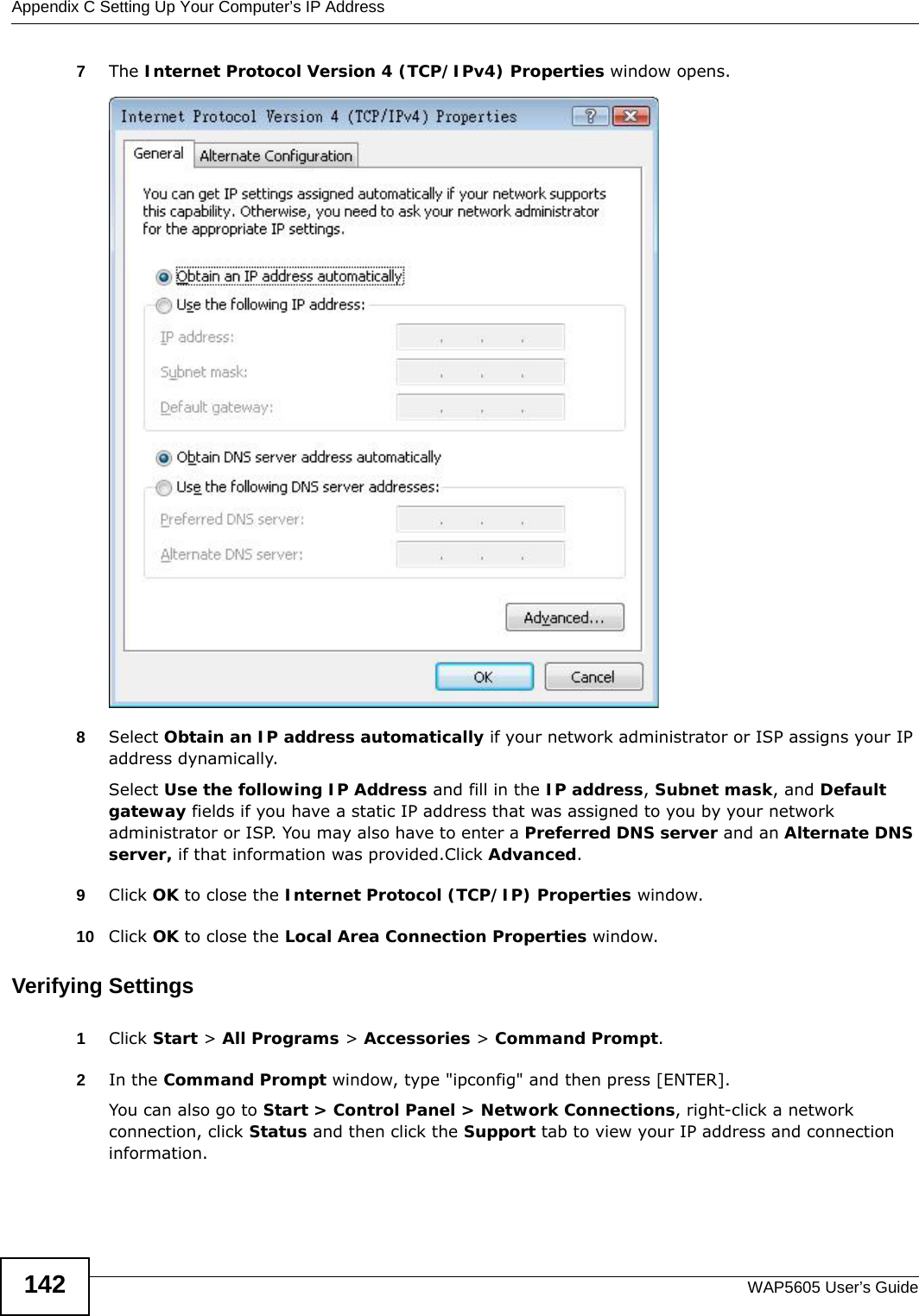 Appendix C Setting Up Your Computer’s IP AddressWAP5605 User’s Guide1427The Internet Protocol Version 4 (TCP/IPv4) Properties window opens.8Select Obtain an IP address automatically if your network administrator or ISP assigns your IP address dynamically.Select Use the following IP Address and fill in the IP address, Subnet mask, and Default gateway fields if you have a static IP address that was assigned to you by your network administrator or ISP. You may also have to enter a Preferred DNS server and an Alternate DNS server, if that information was provided.Click Advanced.9Click OK to close the Internet Protocol (TCP/IP) Properties window.10 Click OK to close the Local Area Connection Properties window.Verifying Settings1Click Start &gt; All Programs &gt; Accessories &gt; Command Prompt.2In the Command Prompt window, type &quot;ipconfig&quot; and then press [ENTER]. You can also go to Start &gt; Control Panel &gt; Network Connections, right-click a network connection, click Status and then click the Support tab to view your IP address and connection information.