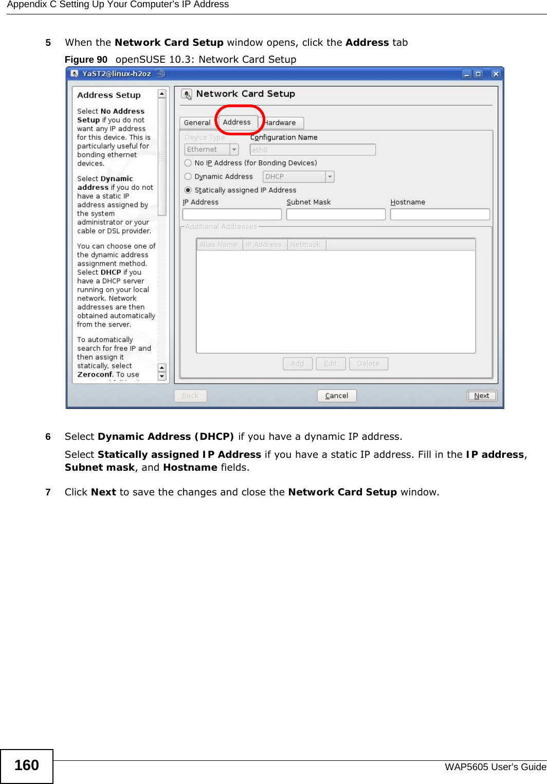 Appendix C Setting Up Your Computer’s IP AddressWAP5605 User’s Guide1605When the Network Card Setup window opens, click the Address tabFigure 90   openSUSE 10.3: Network Card Setup6Select Dynamic Address (DHCP) if you have a dynamic IP address.Select Statically assigned IP Address if you have a static IP address. Fill in the IP address, Subnet mask, and Hostname fields.7Click Next to save the changes and close the Network Card Setup window. 