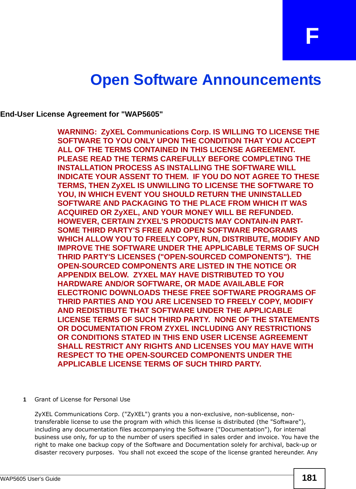 WAP5605 User’s Guide 181APPENDIX   FOpen Software AnnouncementsEnd-User License Agreement for &quot;WAP5605&quot; WARNING:  ZyXEL Communications Corp. IS WILLING TO LICENSE THE SOFTWARE TO YOU ONLY UPON THE CONDITION THAT YOU ACCEPT ALL OF THE TERMS CONTAINED IN THIS LICENSE AGREEMENT.  PLEASE READ THE TERMS CAREFULLY BEFORE COMPLETING THE INSTALLATION PROCESS AS INSTALLING THE SOFTWARE WILL INDICATE YOUR ASSENT TO THEM.  IF YOU DO NOT AGREE TO THESE TERMS, THEN ZyXEL IS UNWILLING TO LICENSE THE SOFTWARE TO YOU, IN WHICH EVENT YOU SHOULD RETURN THE UNINSTALLED SOFTWARE AND PACKAGING TO THE PLACE FROM WHICH IT WAS ACQUIRED OR ZyXEL, AND YOUR MONEY WILL BE REFUNDED.   HOWEVER, CERTAIN ZYXEL&apos;S PRODUCTS MAY CONTAIN-IN PART-SOME THIRD PARTY&apos;S FREE AND OPEN SOFTWARE PROGRAMS WHICH ALLOW YOU TO FREELY COPY, RUN, DISTRIBUTE, MODIFY AND IMPROVE THE SOFTWARE UNDER THE APPLICABLE TERMS OF SUCH THRID PARTY&apos;S LICENSES (&quot;OPEN-SOURCED COMPONENTS&quot;).  THE OPEN-SOURCED COMPONENTS ARE LISTED IN THE NOTICE OR APPENDIX BELOW.  ZYXEL MAY HAVE DISTRIBUTED TO YOU HARDWARE AND/OR SOFTWARE, OR MADE AVAILABLE FOR ELECTRONIC DOWNLOADS THESE FREE SOFTWARE PROGRAMS OF THRID PARTIES AND YOU ARE LICENSED TO FREELY COPY, MODIFY AND REDISTIBUTE THAT SOFTWARE UNDER THE APPLICABLE LICENSE TERMS OF SUCH THIRD PARTY.  NONE OF THE STATEMENTS OR DOCUMENTATION FROM ZYXEL INCLUDING ANY RESTRICTIONS OR CONDITIONS STATED IN THIS END USER LICENSE AGREEMENT SHALL RESTRICT ANY RIGHTS AND LICENSES YOU MAY HAVE WITH RESPECT TO THE OPEN-SOURCED COMPONENTS UNDER THE APPLICABLE LICENSE TERMS OF SUCH THIRD PARTY.   1Grant of License for Personal UseZyXEL Communications Corp. (&quot;ZyXEL&quot;) grants you a non-exclusive, non-sublicense, non-transferable license to use the program with which this license is distributed (the &quot;Software&quot;), including any documentation files accompanying the Software (&quot;Documentation&quot;), for internal business use only, for up to the number of users specified in sales order and invoice. You have the right to make one backup copy of the Software and Documentation solely for archival, back-up or disaster recovery purposes.  You shall not exceed the scope of the license granted hereunder. Any 