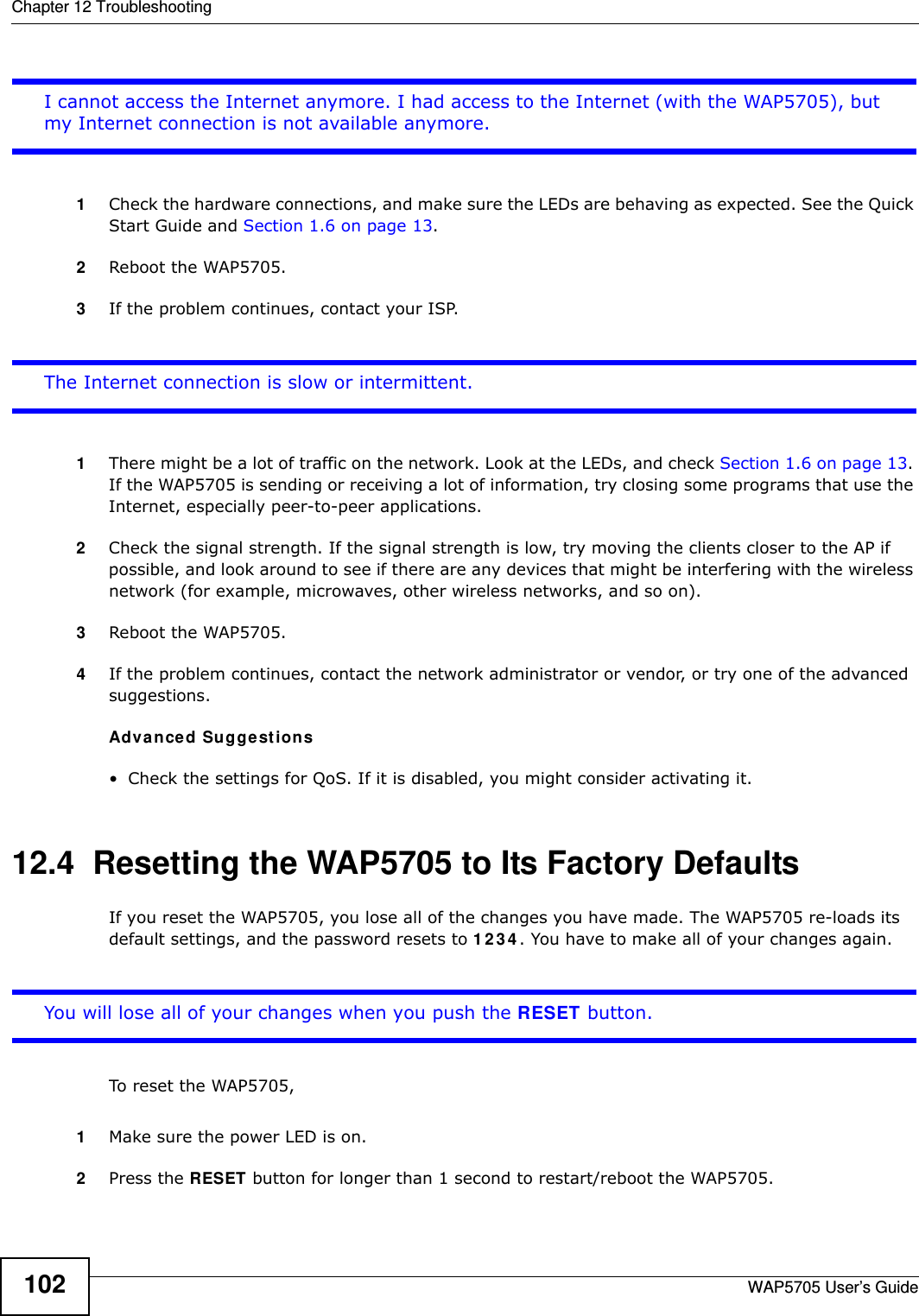 Chapter 12 TroubleshootingWAP5705 User’s Guide102I cannot access the Internet anymore. I had access to the Internet (with the WAP5705), but my Internet connection is not available anymore.1Check the hardware connections, and make sure the LEDs are behaving as expected. See the Quick Start Guide and Section 1.6 on page 13. 2Reboot the WAP5705.3If the problem continues, contact your ISP. The Internet connection is slow or intermittent.1There might be a lot of traffic on the network. Look at the LEDs, and check Section 1.6 on page 13. If the WAP5705 is sending or receiving a lot of information, try closing some programs that use the Internet, especially peer-to-peer applications.2Check the signal strength. If the signal strength is low, try moving the clients closer to the AP if possible, and look around to see if there are any devices that might be interfering with the wireless network (for example, microwaves, other wireless networks, and so on).3Reboot the WAP5705.4If the problem continues, contact the network administrator or vendor, or try one of the advanced suggestions.Adva n ced Suggestions• Check the settings for QoS. If it is disabled, you might consider activating it. 12.4  Resetting the WAP5705 to Its Factory Defaults If you reset the WAP5705, you lose all of the changes you have made. The WAP5705 re-loads its default settings, and the password resets to 1 2 3 4 . You have to make all of your changes again.You will lose all of your changes when you push the RESET button.To reset the WAP5705,1Make sure the power LED is on.2Press the RESET button for longer than 1 second to restart/reboot the WAP5705.