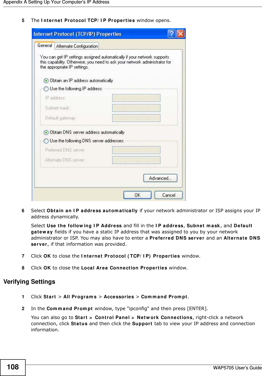 Appendix A Setting Up Your Computer’s IP AddressWAP5705 User’s Guide1085The I nt e rne t  Pr ot ocol TCP/ I P Proper t ies window opens.6Select Obt a in an I P a ddre ss a ut om a t ically if your network administrator or ISP assigns your IP address dynamically.Select Use t h e  follow ing I P Addr e ss and fill in the I P a ddr e ss, Subnet  m ask , and D e fa ult  ga t e w a y  fields if you have a static IP address that was assigned to you by your network administrator or ISP. You may also have to enter a Preferre d D N S ser ve r  and an Alt e r na t e  DN S ser ve r , if that information was provided.7Click OK to close the I nt e r ne t  Prot ocol ( TCP/ I P)  Propert ies window.8Click OK to close the Local Area  Conn ection Pr ope r t ies window.Verifying Settings1Click St a r t  &gt; All Pr ogr a m s &gt; Acce ssor ies &gt; Com m a nd Prom pt .2In the Com m and Pr om pt  window, type &quot;ipconfig&quot; and then press [ENTER]. You can also go to St art  &gt;  Cont rol Pa nel &gt;  Netw or k  Conn ections, right-click a network connection, click St a t us and then click the Support  tab to view your IP address and connection information.