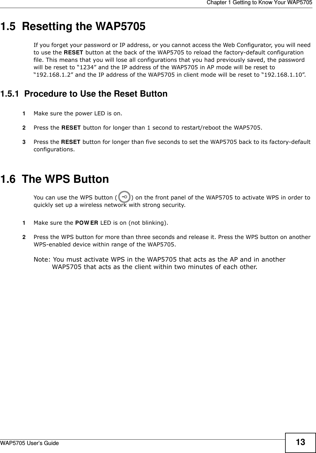  Chapter 1 Getting to Know Your WAP5705WAP5705 User’s Guide 131.5  Resetting the WAP5705If you forget your password or IP address, or you cannot access the Web Configurator, you will need to use the RESET button at the back of the WAP5705 to reload the factory-default configuration file. This means that you will lose all configurations that you had previously saved, the password will be reset to “1234” and the IP address of the WAP5705 in AP mode will be reset to “192.168.1.2” and the IP address of the WAP5705 in client mode will be reset to “192.168.1.10”.1.5.1  Procedure to Use the Reset Button1Make sure the power LED is on.2Press the RESET button for longer than 1 second to restart/reboot the WAP5705.3Press the RESET button for longer than five seconds to set the WAP5705 back to its factory-default configurations.1.6  The WPS ButtonYou can use the WPS button ( ) on the front panel of the WAP5705 to activate WPS in order to quickly set up a wireless network with strong security.1Make sure the POW ER LED is on (not blinking).2Press the WPS button for more than three seconds and release it. Press the WPS button on another WPS-enabled device within range of the WAP5705. Note: You must activate WPS in the WAP5705 that acts as the AP and in another WAP5705 that acts as the client within two minutes of each other. 