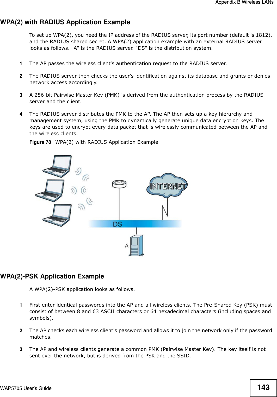  Appendix B Wireless LANsWAP5705 User’s Guide 143WPA(2) with RADIUS Application ExampleTo set up WPA(2), you need the IP address of the RADIUS server, its port number (default is 1812), and the RADIUS shared secret. A WPA(2) application example with an external RADIUS server looks as follows. &quot;A&quot; is the RADIUS server. &quot;DS&quot; is the distribution system.1The AP passes the wireless client&apos;s authentication request to the RADIUS server.2The RADIUS server then checks the user&apos;s identification against its database and grants or denies network access accordingly.3A 256-bit Pairwise Master Key (PMK) is derived from the authentication process by the RADIUS server and the client.4The RADIUS server distributes the PMK to the AP. The AP then sets up a key hierarchy and management system, using the PMK to dynamically generate unique data encryption keys. The keys are used to encrypt every data packet that is wirelessly communicated between the AP and the wireless clients.Figure 78   WPA(2) with RADIUS Application ExampleWPA(2)-PSK Application ExampleA WPA(2)-PSK application looks as follows.1First enter identical passwords into the AP and all wireless clients. The Pre-Shared Key (PSK) must consist of between 8 and 63 ASCII characters or 64 hexadecimal characters (including spaces and symbols).2The AP checks each wireless client&apos;s password and allows it to join the network only if the password matches.3The AP and wireless clients generate a common PMK (Pairwise Master Key). The key itself is not sent over the network, but is derived from the PSK and the SSID. 