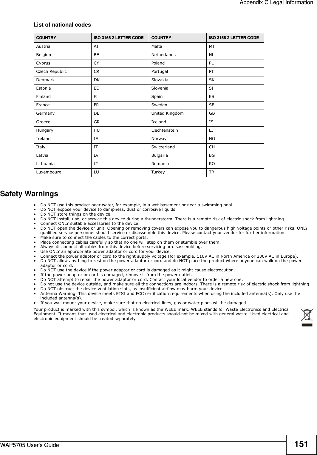  Appendix C Legal InformationWAP5705 User’s Guide 151List of national codesSafety Warnings• Do NOT use this product near water, for example, in a wet basement or near a swimming pool.• Do NOT expose your device to dampness, dust or corrosive liquids.• Do NOT store things on the device.• Do NOT install, use, or service this device during a thunderstorm. There is a remote risk of electric shock from lightning.• Connect ONLY suitable accessories to the device.• Do NOT open the device or unit. Opening or removing covers can expose you to dangerous high voltage points or other risks. ONLY qualified service personnel should service or disassemble this device. Please contact your vendor for further information.• Make sure to connect the cables to the correct ports.• Place connecting cables carefully so that no one will step on them or stumble over them.• Always disconnect all cables from this device before servicing or disassembling.• Use ONLY an appropriate power adaptor or cord for your device.• Connect the power adaptor or cord to the right supply voltage (for example, 110V AC in North America or 230V AC in Europe).• Do NOT allow anything to rest on the power adaptor or cord and do NOT place the product where anyone can walk on the power adaptor or cord.• Do NOT use the device if the power adaptor or cord is damaged as it might cause electrocution.• If the power adaptor or cord is damaged, remove it from the power outlet.• Do NOT attempt to repair the power adaptor or cord. Contact your local vendor to order a new one.• Do not use the device outside, and make sure all the connections are indoors. There is a remote risk of electric shock from lightning. • Do NOT obstruct the device ventilation slots, as insufficient airflow may harm your device. • Antenna Warning! This device meets ETSI and FCC certification requirements when using the included antenna(s). Only use the included antenna(s). • If you wall mount your device, make sure that no electrical lines, gas or water pipes will be damaged.Your product is marked with this symbol, which is known as the WEEE mark. WEEE stands for Waste Electronics and Electrical Equipment. It means that used electrical and electronic products should not be mixed with general waste. Used electrical and electronic equipment should be treated separately. COUNTRY ISO 3166 2 LETTER CODE COUNTRY ISO 3166 2 LETTER CODEAustria AT Malta MTBelgium BE Netherlands NLCyprus CY Poland PLCzech Republic CR Portugal PTDenmark DK Slovakia SKEstonia EE Slovenia SIFinland FI Spain ESFrance FR Sweden SEGermany DE United Kingdom GBGreece GR Iceland ISHungary HU Liechtenstein LIIreland IE Norway NOItaly IT Switzerland CHLatvia LV Bulgaria BGLithuania LT Romania ROLuxembourg LU Turkey TR