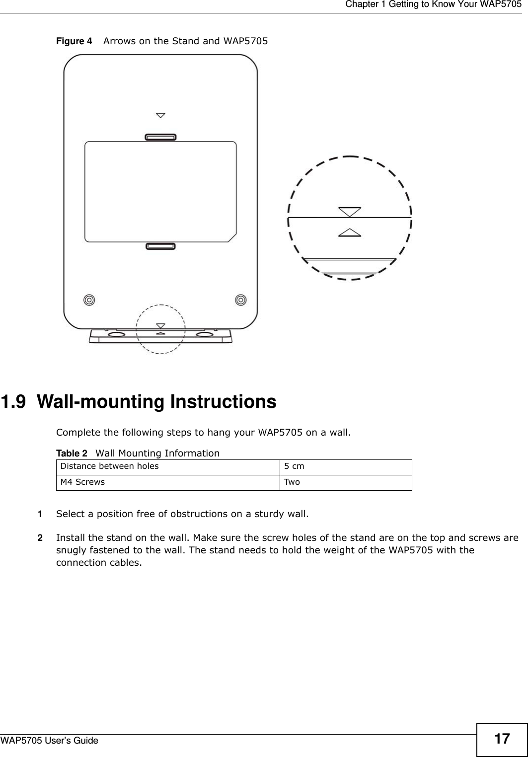  Chapter 1 Getting to Know Your WAP5705WAP5705 User’s Guide 17Figure 4    Arrows on the Stand and WAP5705 1.9  Wall-mounting InstructionsComplete the following steps to hang your WAP5705 on a wall.1Select a position free of obstructions on a sturdy wall. 2Install the stand on the wall. Make sure the screw holes of the stand are on the top and screws are snugly fastened to the wall. The stand needs to hold the weight of the WAP5705 with the connection cables. Table 2   Wall Mounting InformationDistance between holes 5 cmM4 Screws Two