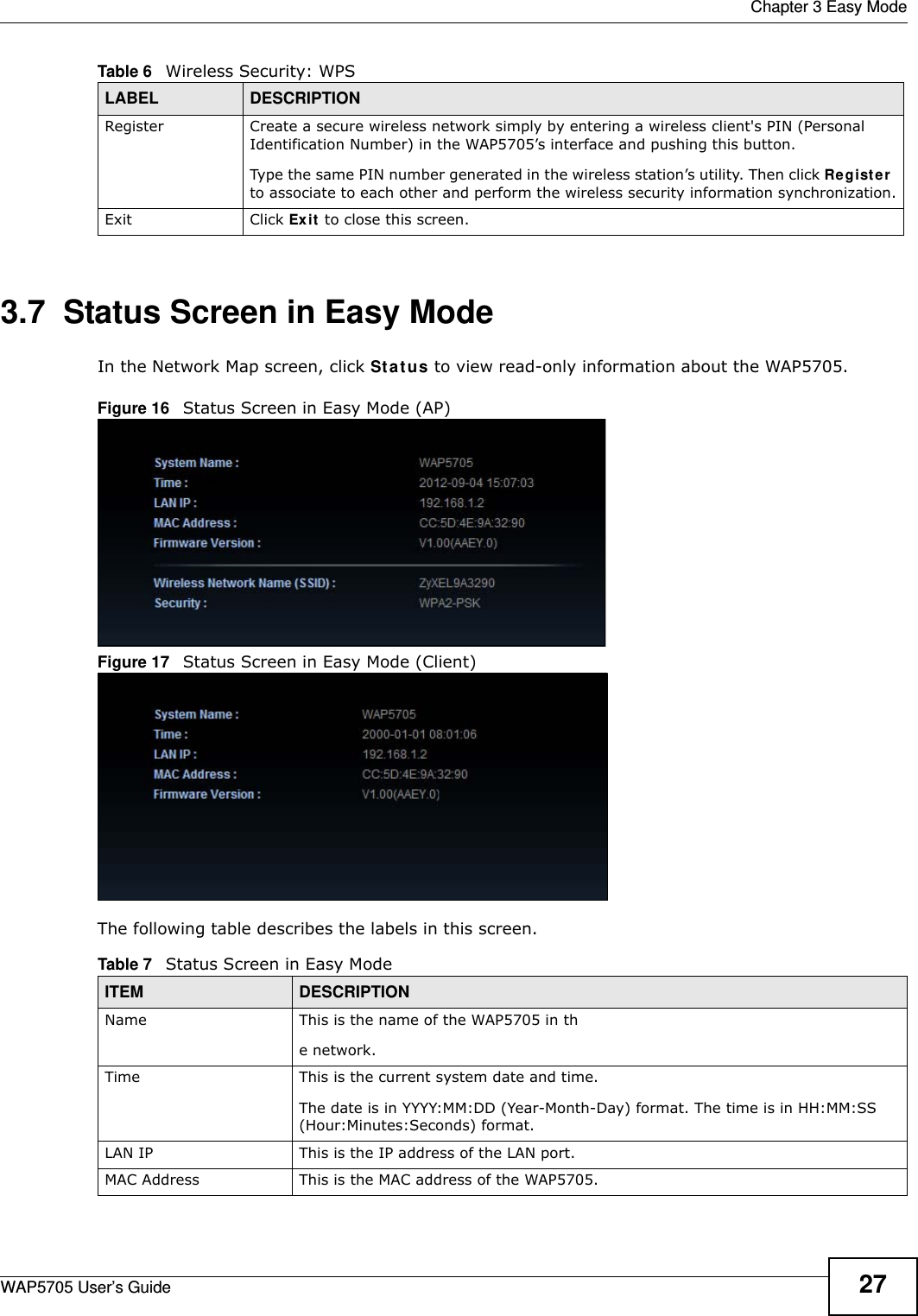  Chapter 3 Easy ModeWAP5705 User’s Guide 273.7  Status Screen in Easy ModeIn the Network Map screen, click St a t u s to view read-only information about the WAP5705.Figure 16   Status Screen in Easy Mode (AP) Figure 17   Status Screen in Easy Mode (Client) The following table describes the labels in this screen. Register Create a secure wireless network simply by entering a wireless client&apos;s PIN (Personal Identification Number) in the WAP5705’s interface and pushing this button.Type the same PIN number generated in the wireless station’s utility. Then click Re g ist e r  to associate to each other and perform the wireless security information synchronization.Exit Click Ex it to close this screen.Table 6   Wireless Security: WPSLABEL DESCRIPTIONTable 7   Status Screen in Easy ModeITEM DESCRIPTIONName This is the name of the WAP5705 in the network. Time This is the current system date and time.The date is in YYYY:MM:DD (Year-Month-Day) format. The time is in HH:MM:SS (Hour:Minutes:Seconds) format.LAN IP This is the IP address of the LAN port.MAC Address This is the MAC address of the WAP5705.