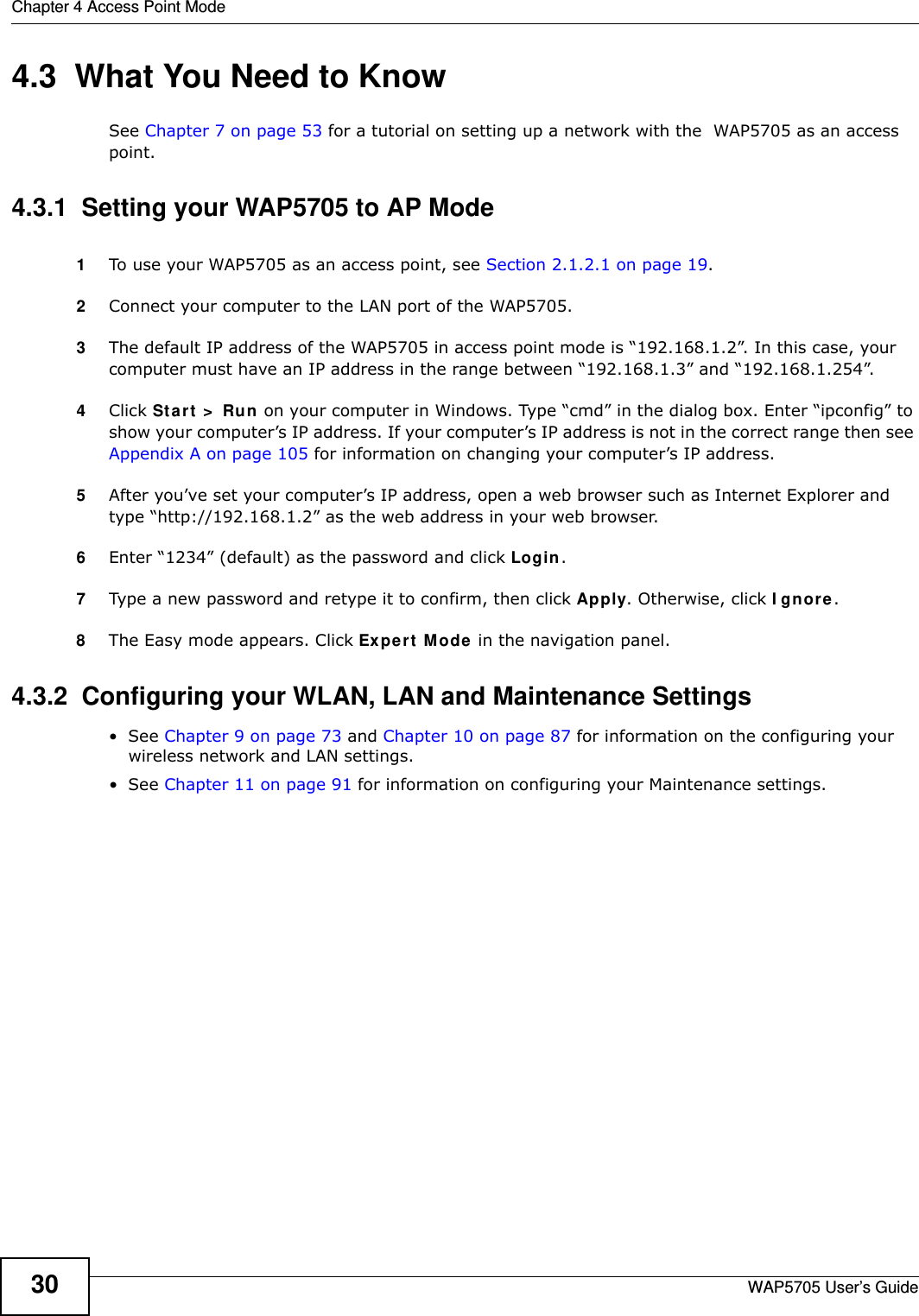 Chapter 4 Access Point ModeWAP5705 User’s Guide304.3  What You Need to KnowSee Chapter 7 on page 53 for a tutorial on setting up a network with the  WAP5705 as an access point.4.3.1  Setting your WAP5705 to AP Mode1To use your WAP5705 as an access point, see Section 2.1.2.1 on page 19.2Connect your computer to the LAN port of the WAP5705. 3The default IP address of the WAP5705 in access point mode is “192.168.1.2”. In this case, your computer must have an IP address in the range between “192.168.1.3” and “192.168.1.254”.4Click St a r t  &gt;  Run  on your computer in Windows. Type “cmd” in the dialog box. Enter “ipconfig” to show your computer’s IP address. If your computer’s IP address is not in the correct range then see Appendix A on page 105 for information on changing your computer’s IP address.5After you’ve set your computer’s IP address, open a web browser such as Internet Explorer and type “http://192.168.1.2” as the web address in your web browser.6Enter “1234” (default) as the password and click Login.7Type a new password and retype it to confirm, then click Apply. Otherwise, click I gn ore.8The Easy mode appears. Click Expert  Mode in the navigation panel.4.3.2  Configuring your WLAN, LAN and Maintenance Settings•See Chapter 9 on page 73 and Chapter 10 on page 87 for information on the configuring your wireless network and LAN settings.•See Chapter 11 on page 91 for information on configuring your Maintenance settings. 