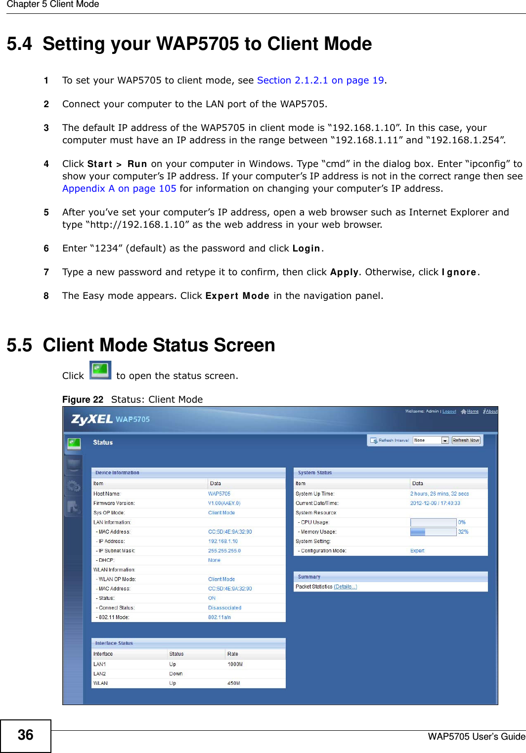 Chapter 5 Client ModeWAP5705 User’s Guide365.4  Setting your WAP5705 to Client Mode1To set your WAP5705 to client mode, see Section 2.1.2.1 on page 19.2Connect your computer to the LAN port of the WAP5705. 3The default IP address of the WAP5705 in client mode is “192.168.1.10”. In this case, your computer must have an IP address in the range between “192.168.1.11” and “192.168.1.254”.4Click St a r t  &gt;  Run  on your computer in Windows. Type “cmd” in the dialog box. Enter “ipconfig” to show your computer’s IP address. If your computer’s IP address is not in the correct range then see Appendix A on page 105 for information on changing your computer’s IP address.5After you’ve set your computer’s IP address, open a web browser such as Internet Explorer and type “http://192.168.1.10” as the web address in your web browser.6Enter “1234” (default) as the password and click Login.7Type a new password and retype it to confirm, then click Apply. Otherwise, click I gn ore.8The Easy mode appears. Click Expert  Mode in the navigation panel.5.5  Client Mode Status ScreenClick   to open the status screen. Figure 22   Status: Client Mode 