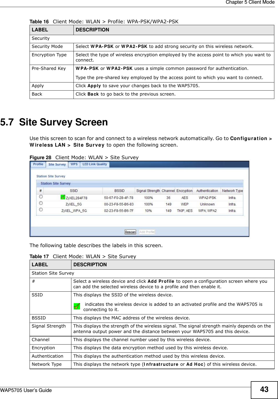  Chapter 5 Client ModeWAP5705 User’s Guide 435.7  Site Survey ScreenUse this screen to scan for and connect to a wireless network automatically. Go to Configuration &gt;  W ire le ss LAN &gt;  Sit e Su rve y to open the following screen.Figure 28   Client Mode: WLAN &gt; Site Survey The following table describes the labels in this screen. SecuritySecurity Mode Select W PA- PSK or W PA2 - PSK to add strong security on this wireless network.Encryption Type Select the type of wireless encryption employed by the access point to which you want to connect. Pre-Shared Key  W PA- PSK or W PA2 - PSK uses a simple common password for authentication.Type the pre-shared key employed by the access point to which you want to connect. Apply Click Apply to save your changes back to the WAP5705.Back Click Ba ck to go back to the previous screen.Table 16   Client Mode: WLAN &gt; Profile: WPA-PSK/WPA2-PSKLABEL DESCRIPTIONTable 17   Client Mode: WLAN &gt; Site SurveyLABEL  DESCRIPTIONStation Site Survey# Select a wireless device and click Add Pr ofile  to open a configuration screen where you can add the selected wireless device to a profile and then enable it.SSID This displays the SSID of the wireless device. indicates the wireless device is added to an activated profile and the WAP5705 is connecting to it.BSSID This displays the MAC address of the wireless device.Signal Strength This displays the strength of the wireless signal. The signal strength mainly depends on the antenna output power and the distance between your WAP5705 and this device.Channel This displays the channel number used by this wireless device. Encryption This displays the data encryption method used by this wireless device.Authentication This displays the authentication method used by this wireless device.Network Type This displays the network type (I n fr a st r uct u re  or Ad H oc) of this wireless device.