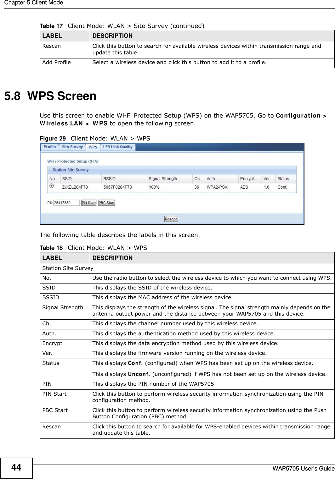 Chapter 5 Client ModeWAP5705 User’s Guide445.8  WPS ScreenUse this screen to enable Wi-Fi Protected Setup (WPS) on the WAP5705. Go to Configur a t ion &gt;  W ire less LAN  &gt;  W PS to open the following screen.Figure 29   Client Mode: WLAN &gt; WPS The following table describes the labels in this screen. Rescan Click this button to search for available wireless devices within transmission range and update this table.Add Profile Select a wireless device and click this button to add it to a profile.Table 17   Client Mode: WLAN &gt; Site Survey (continued)LABEL  DESCRIPTIONTable 18   Client Mode: WLAN &gt; WPSLABEL  DESCRIPTIONStation Site SurveyNo. Use the radio button to select the wireless device to which you want to connect using WPS.SSID This displays the SSID of the wireless device.BSSID This displays the MAC address of the wireless device.Signal Strength This displays the strength of the wireless signal. The signal strength mainly depends on the antenna output power and the distance between your WAP5705 and this device.Ch. This displays the channel number used by this wireless device. Auth. This displays the authentication method used by this wireless device.Encrypt This displays the data encryption method used by this wireless device.Ver. This displays the firmware version running on the wireless device.Status This displays Conf. (configured) when WPS has been set up on the wireless device. This displays Uncon f. (unconfigured) if WPS has not been set up on the wireless device.PIN This displays the PIN number of the WAP5705.PIN Start Click this button to perform wireless security information synchronization using the PIN configuration method.PBC Start Click this button to perform wireless security information synchronization using the Push Button Configuration (PBC) method.Rescan Click this button to search for available for WPS-enabled devices within transmission range and update this table.