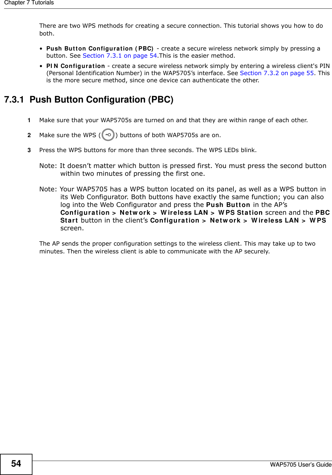 Chapter 7 TutorialsWAP5705 User’s Guide54There are two WPS methods for creating a secure connection. This tutorial shows you how to do both.•Push But t on Configurat ion  ( PBC)  - create a secure wireless network simply by pressing a button. See Section 7.3.1 on page 54.This is the easier method.•PI N  Configu rat ion - create a secure wireless network simply by entering a wireless client&apos;s PIN (Personal Identification Number) in the WAP5705’s interface. See Section 7.3.2 on page 55. This is the more secure method, since one device can authenticate the other.7.3.1  Push Button Configuration (PBC)1Make sure that your WAP5705s are turned on and that they are within range of each other. 2Make sure the WPS ( ) buttons of both WAP5705s are on.3Press the WPS buttons for more than three seconds. The WPS LEDs blink.Note: It doesn’t matter which button is pressed first. You must press the second button within two minutes of pressing the first one.  Note: Your WAP5705 has a WPS button located on its panel, as well as a WPS button in its Web Configurator. Both buttons have exactly the same function; you can also log into the Web Configurator and press the Push But t on in the AP’s Configu r at ion &gt;  N e tw or k  &gt;  W ir eless LAN  &gt;  W PS St a tion screen and the PBC St a rt  button in the client’s Configurat ion &gt;  N et w ork  &gt;  W ir e le ss LAN  &gt;  W PS screen.The AP sends the proper configuration settings to the wireless client. This may take up to two minutes. Then the wireless client is able to communicate with the AP securely. 