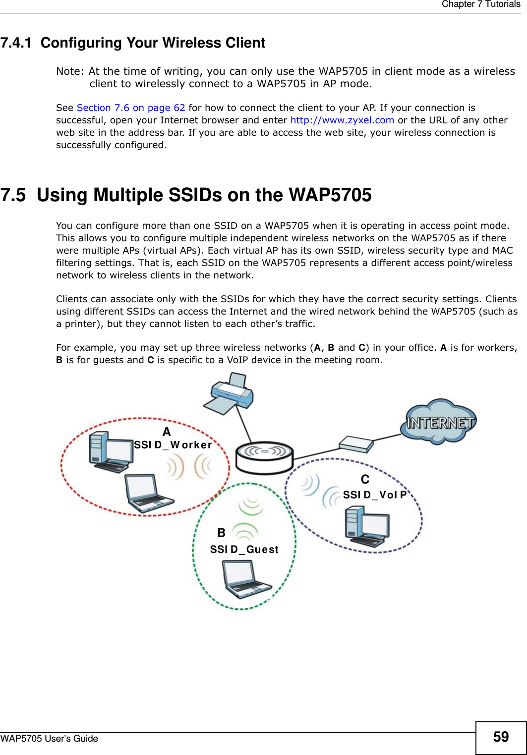  Chapter 7 TutorialsWAP5705 User’s Guide 597.4.1  Configuring Your Wireless ClientNote: At the time of writing, you can only use the WAP5705 in client mode as a wireless client to wirelessly connect to a WAP5705 in AP mode.See Section 7.6 on page 62 for how to connect the client to your AP. If your connection is successful, open your Internet browser and enter http://www.zyxel.com or the URL of any other web site in the address bar. If you are able to access the web site, your wireless connection is successfully configured.7.5  Using Multiple SSIDs on the WAP5705You can configure more than one SSID on a WAP5705 when it is operating in access point mode. This allows you to configure multiple independent wireless networks on the WAP5705 as if there were multiple APs (virtual APs). Each virtual AP has its own SSID, wireless security type and MAC filtering settings. That is, each SSID on the WAP5705 represents a different access point/wireless network to wireless clients in the network. Clients can associate only with the SSIDs for which they have the correct security settings. Clients using different SSIDs can access the Internet and the wired network behind the WAP5705 (such as a printer), but they cannot listen to each other’s traffic.For example, you may set up three wireless networks (A, B and C) in your office. A is for workers, B is for guests and C is specific to a VoIP device in the meeting room.  ABCSSI D_ Gue stSSI D _ W orkerSSI D_ VoI P