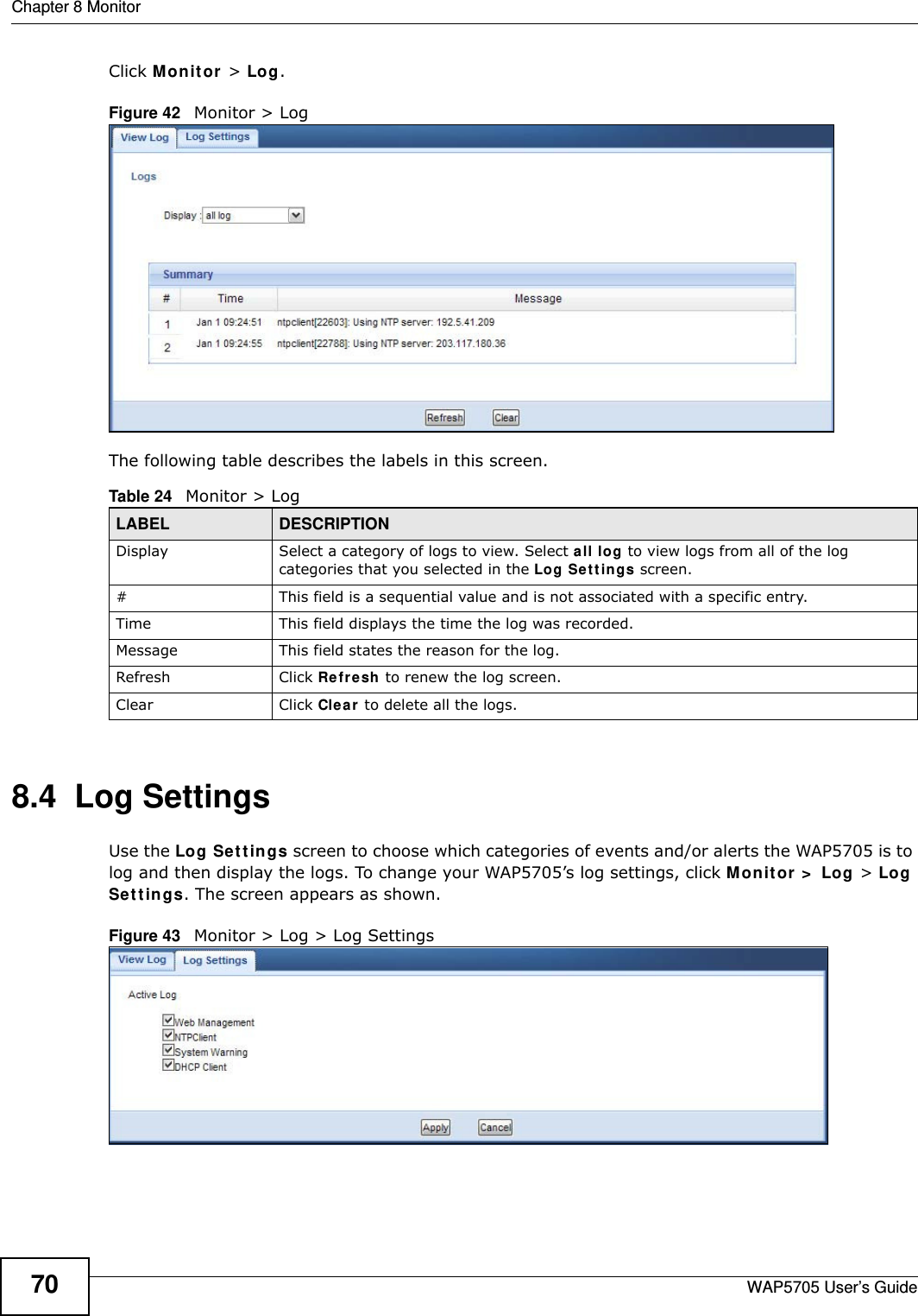 Chapter 8 MonitorWAP5705 User’s Guide70Click M on it or  &gt; Log.Figure 42   Monitor &gt; Log The following table describes the labels in this screen. 8.4  Log Settings Use the Log Set t ings screen to choose which categories of events and/or alerts the WAP5705 is to log and then display the logs. To change your WAP5705’s log settings, click Mon it or &gt;  Log &gt; Log Se t t in gs. The screen appears as shown.Figure 43   Monitor &gt; Log &gt; Log SettingsTable 24   Monitor &gt; LogLABEL DESCRIPTIONDisplay  Select a category of logs to view. Select all log to view logs from all of the log categories that you selected in the Log Set t ings screen.#This field is a sequential value and is not associated with a specific entry.Time  This field displays the time the log was recorded. Message This field states the reason for the log.Refresh Click Refre sh to renew the log screen. Clear Click Clea r to delete all the logs. 